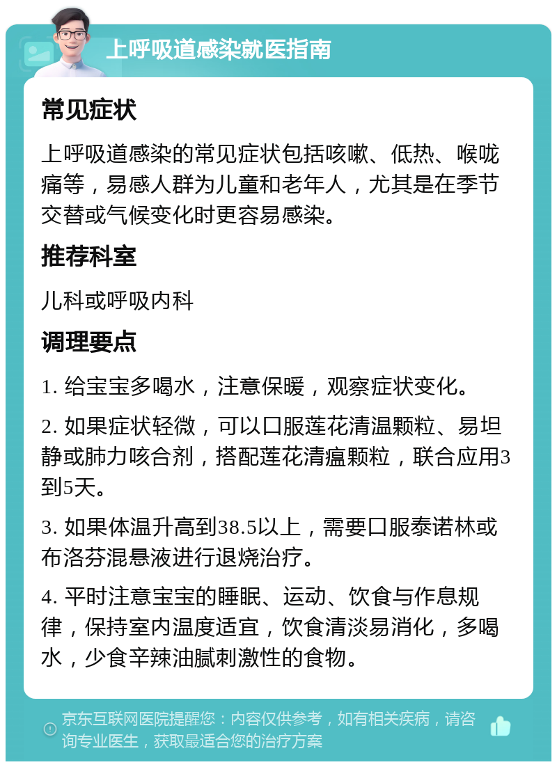 上呼吸道感染就医指南 常见症状 上呼吸道感染的常见症状包括咳嗽、低热、喉咙痛等，易感人群为儿童和老年人，尤其是在季节交替或气候变化时更容易感染。 推荐科室 儿科或呼吸内科 调理要点 1. 给宝宝多喝水，注意保暖，观察症状变化。 2. 如果症状轻微，可以口服莲花清温颗粒、易坦静或肺力咳合剂，搭配莲花清瘟颗粒，联合应用3到5天。 3. 如果体温升高到38.5以上，需要口服泰诺林或布洛芬混悬液进行退烧治疗。 4. 平时注意宝宝的睡眠、运动、饮食与作息规律，保持室内温度适宜，饮食清淡易消化，多喝水，少食辛辣油腻刺激性的食物。