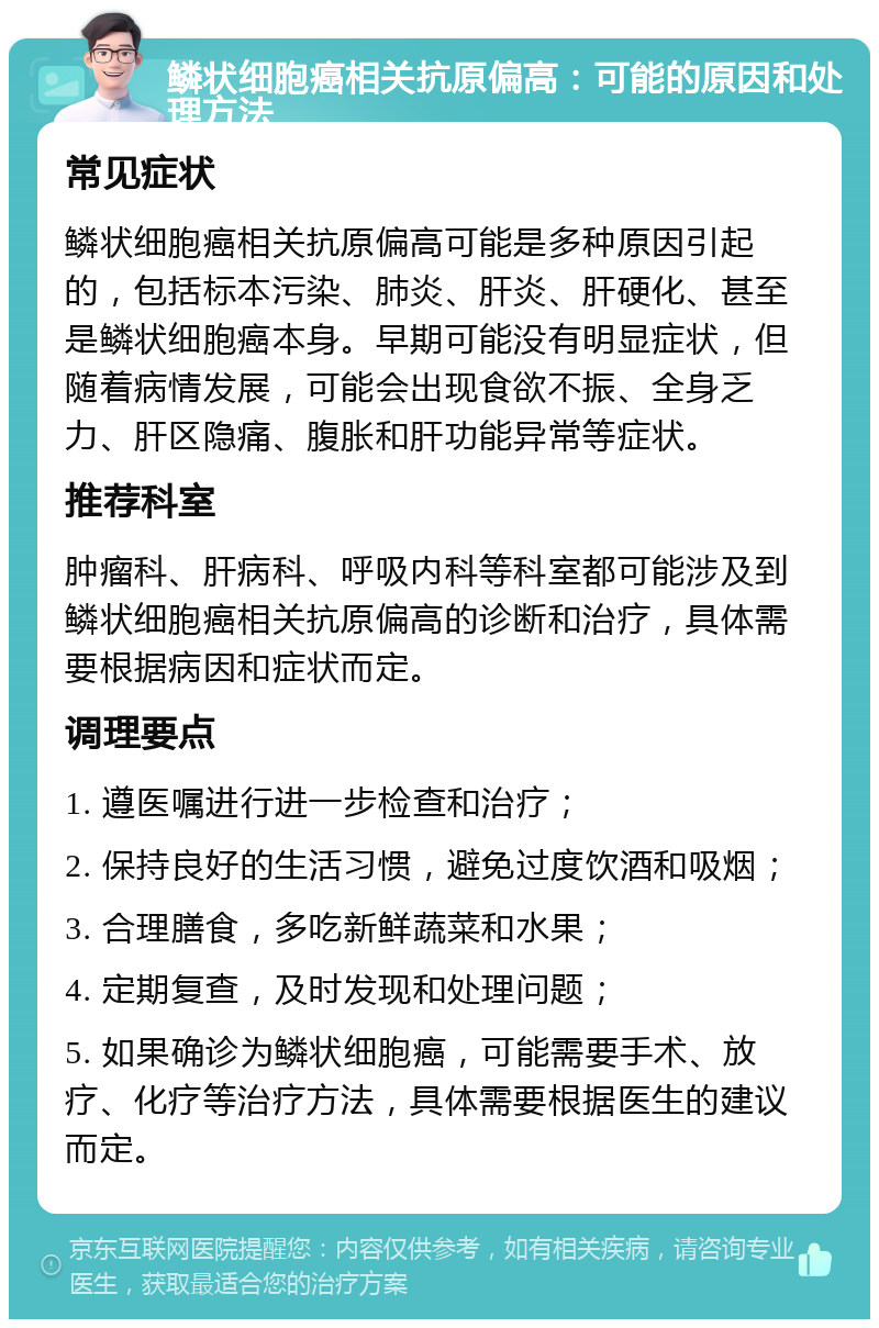 鳞状细胞癌相关抗原偏高：可能的原因和处理方法 常见症状 鳞状细胞癌相关抗原偏高可能是多种原因引起的，包括标本污染、肺炎、肝炎、肝硬化、甚至是鳞状细胞癌本身。早期可能没有明显症状，但随着病情发展，可能会出现食欲不振、全身乏力、肝区隐痛、腹胀和肝功能异常等症状。 推荐科室 肿瘤科、肝病科、呼吸内科等科室都可能涉及到鳞状细胞癌相关抗原偏高的诊断和治疗，具体需要根据病因和症状而定。 调理要点 1. 遵医嘱进行进一步检查和治疗； 2. 保持良好的生活习惯，避免过度饮酒和吸烟； 3. 合理膳食，多吃新鲜蔬菜和水果； 4. 定期复查，及时发现和处理问题； 5. 如果确诊为鳞状细胞癌，可能需要手术、放疗、化疗等治疗方法，具体需要根据医生的建议而定。