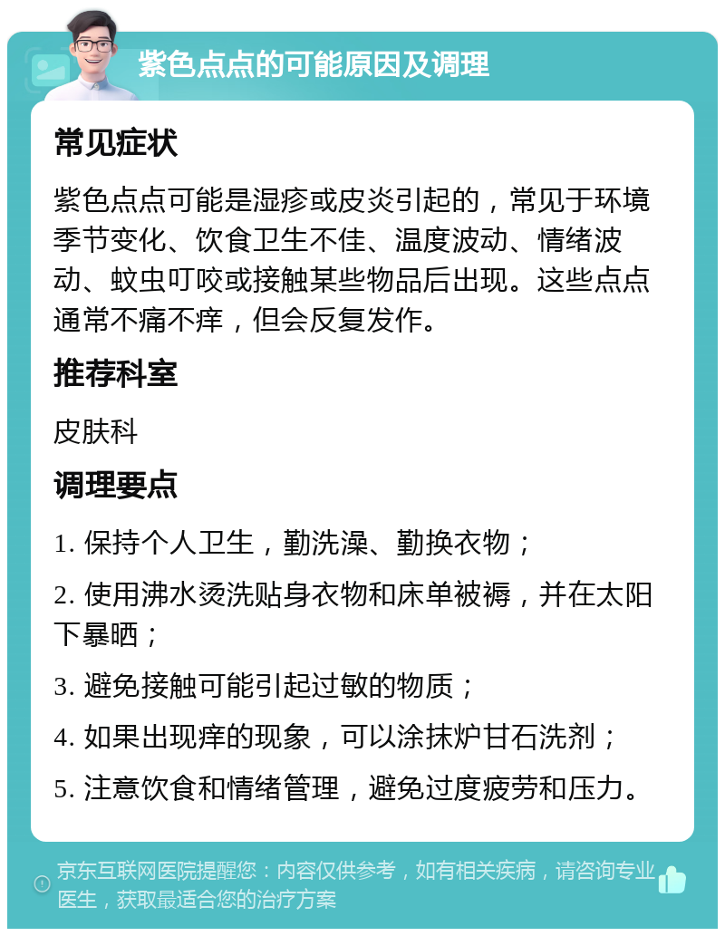 紫色点点的可能原因及调理 常见症状 紫色点点可能是湿疹或皮炎引起的，常见于环境季节变化、饮食卫生不佳、温度波动、情绪波动、蚊虫叮咬或接触某些物品后出现。这些点点通常不痛不痒，但会反复发作。 推荐科室 皮肤科 调理要点 1. 保持个人卫生，勤洗澡、勤换衣物； 2. 使用沸水烫洗贴身衣物和床单被褥，并在太阳下暴晒； 3. 避免接触可能引起过敏的物质； 4. 如果出现痒的现象，可以涂抹炉甘石洗剂； 5. 注意饮食和情绪管理，避免过度疲劳和压力。