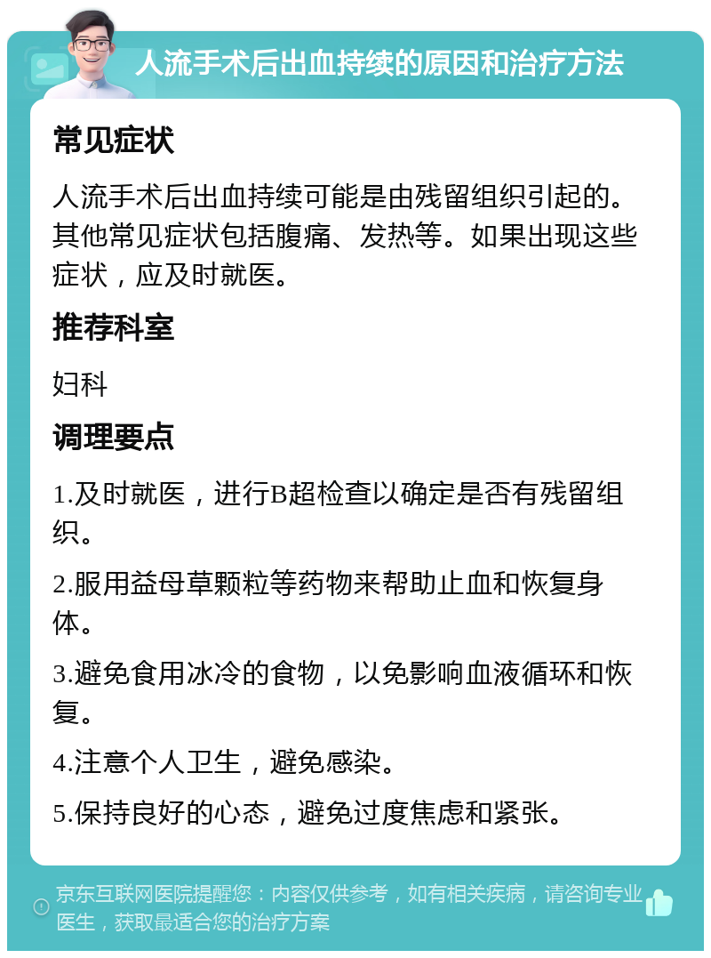 人流手术后出血持续的原因和治疗方法 常见症状 人流手术后出血持续可能是由残留组织引起的。其他常见症状包括腹痛、发热等。如果出现这些症状，应及时就医。 推荐科室 妇科 调理要点 1.及时就医，进行B超检查以确定是否有残留组织。 2.服用益母草颗粒等药物来帮助止血和恢复身体。 3.避免食用冰冷的食物，以免影响血液循环和恢复。 4.注意个人卫生，避免感染。 5.保持良好的心态，避免过度焦虑和紧张。