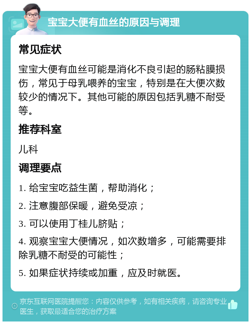 宝宝大便有血丝的原因与调理 常见症状 宝宝大便有血丝可能是消化不良引起的肠粘膜损伤，常见于母乳喂养的宝宝，特别是在大便次数较少的情况下。其他可能的原因包括乳糖不耐受等。 推荐科室 儿科 调理要点 1. 给宝宝吃益生菌，帮助消化； 2. 注意腹部保暖，避免受凉； 3. 可以使用丁桂儿脐贴； 4. 观察宝宝大便情况，如次数增多，可能需要排除乳糖不耐受的可能性； 5. 如果症状持续或加重，应及时就医。