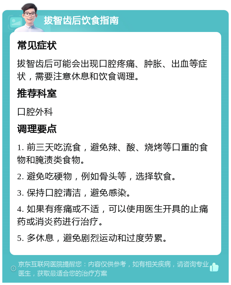 拔智齿后饮食指南 常见症状 拔智齿后可能会出现口腔疼痛、肿胀、出血等症状，需要注意休息和饮食调理。 推荐科室 口腔外科 调理要点 1. 前三天吃流食，避免辣、酸、烧烤等口重的食物和腌渍类食物。 2. 避免吃硬物，例如骨头等，选择软食。 3. 保持口腔清洁，避免感染。 4. 如果有疼痛或不适，可以使用医生开具的止痛药或消炎药进行治疗。 5. 多休息，避免剧烈运动和过度劳累。