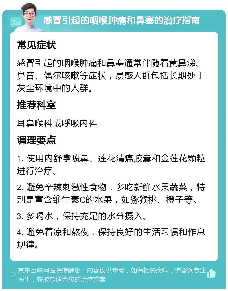 感冒引起的咽喉肿痛和鼻塞的治疗指南 常见症状 感冒引起的咽喉肿痛和鼻塞通常伴随着黄鼻涕、鼻音、偶尔咳嗽等症状，易感人群包括长期处于灰尘环境中的人群。 推荐科室 耳鼻喉科或呼吸内科 调理要点 1. 使用内舒拿喷鼻、莲花清瘟胶囊和金莲花颗粒进行治疗。 2. 避免辛辣刺激性食物，多吃新鲜水果蔬菜，特别是富含维生素C的水果，如猕猴桃、橙子等。 3. 多喝水，保持充足的水分摄入。 4. 避免着凉和熬夜，保持良好的生活习惯和作息规律。