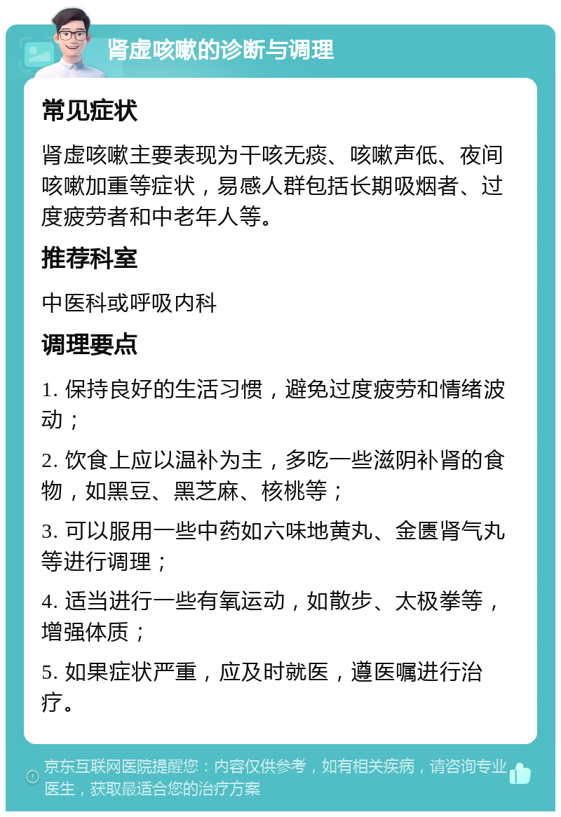 肾虚咳嗽的诊断与调理 常见症状 肾虚咳嗽主要表现为干咳无痰、咳嗽声低、夜间咳嗽加重等症状，易感人群包括长期吸烟者、过度疲劳者和中老年人等。 推荐科室 中医科或呼吸内科 调理要点 1. 保持良好的生活习惯，避免过度疲劳和情绪波动； 2. 饮食上应以温补为主，多吃一些滋阴补肾的食物，如黑豆、黑芝麻、核桃等； 3. 可以服用一些中药如六味地黄丸、金匮肾气丸等进行调理； 4. 适当进行一些有氧运动，如散步、太极拳等，增强体质； 5. 如果症状严重，应及时就医，遵医嘱进行治疗。