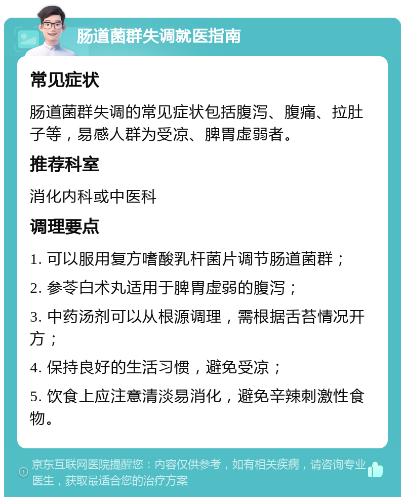 肠道菌群失调就医指南 常见症状 肠道菌群失调的常见症状包括腹泻、腹痛、拉肚子等，易感人群为受凉、脾胃虚弱者。 推荐科室 消化内科或中医科 调理要点 1. 可以服用复方嗜酸乳杆菌片调节肠道菌群； 2. 参苓白术丸适用于脾胃虚弱的腹泻； 3. 中药汤剂可以从根源调理，需根据舌苔情况开方； 4. 保持良好的生活习惯，避免受凉； 5. 饮食上应注意清淡易消化，避免辛辣刺激性食物。