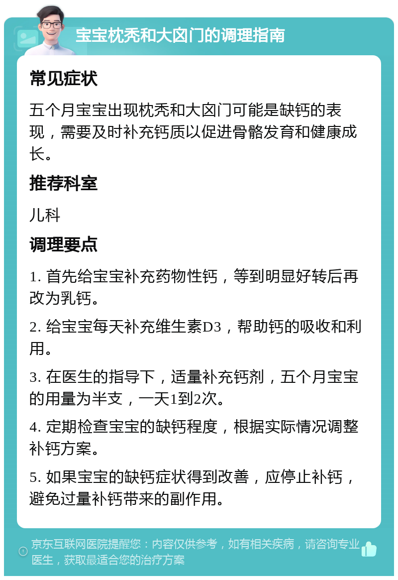 宝宝枕秃和大囟门的调理指南 常见症状 五个月宝宝出现枕秃和大囟门可能是缺钙的表现，需要及时补充钙质以促进骨骼发育和健康成长。 推荐科室 儿科 调理要点 1. 首先给宝宝补充药物性钙，等到明显好转后再改为乳钙。 2. 给宝宝每天补充维生素D3，帮助钙的吸收和利用。 3. 在医生的指导下，适量补充钙剂，五个月宝宝的用量为半支，一天1到2次。 4. 定期检查宝宝的缺钙程度，根据实际情况调整补钙方案。 5. 如果宝宝的缺钙症状得到改善，应停止补钙，避免过量补钙带来的副作用。