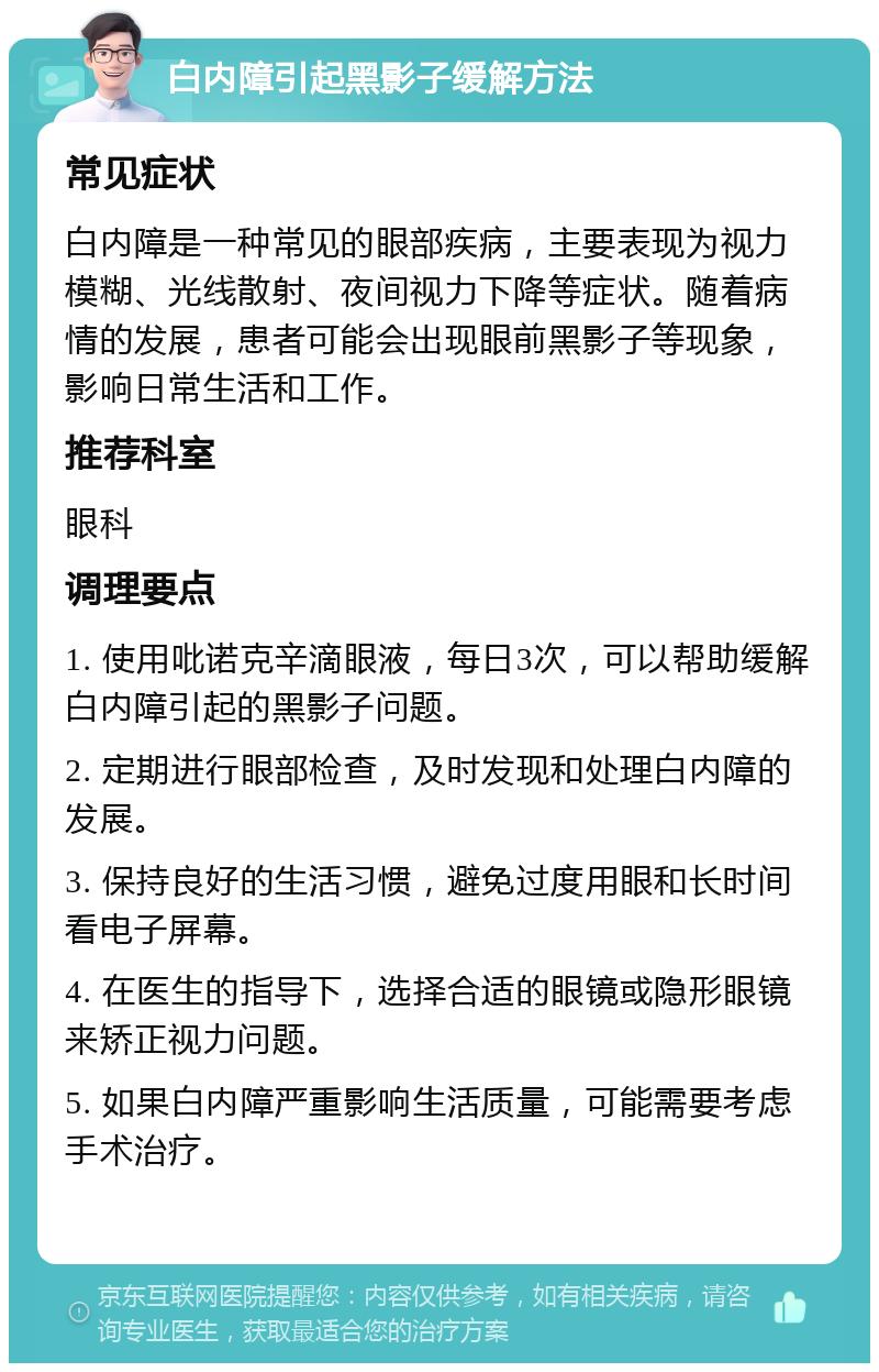 白内障引起黑影子缓解方法 常见症状 白内障是一种常见的眼部疾病，主要表现为视力模糊、光线散射、夜间视力下降等症状。随着病情的发展，患者可能会出现眼前黑影子等现象，影响日常生活和工作。 推荐科室 眼科 调理要点 1. 使用吡诺克辛滴眼液，每日3次，可以帮助缓解白内障引起的黑影子问题。 2. 定期进行眼部检查，及时发现和处理白内障的发展。 3. 保持良好的生活习惯，避免过度用眼和长时间看电子屏幕。 4. 在医生的指导下，选择合适的眼镜或隐形眼镜来矫正视力问题。 5. 如果白内障严重影响生活质量，可能需要考虑手术治疗。