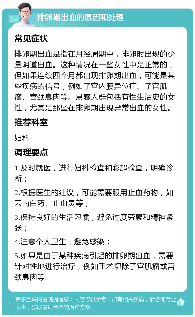 排卵期出血的原因和处理 常见症状 排卵期出血是指在月经周期中，排卵时出现的少量阴道出血。这种情况在一些女性中是正常的，但如果连续四个月都出现排卵期出血，可能是某些疾病的信号，例如子宫内膜异位症、子宫肌瘤、宫颈息肉等。易感人群包括有性生活史的女性，尤其是那些在排卵期出现异常出血的女性。 推荐科室 妇科 调理要点 1.及时就医，进行妇科检查和彩超检查，明确诊断； 2.根据医生的建议，可能需要服用止血药物，如云南白药、止血灵等； 3.保持良好的生活习惯，避免过度劳累和精神紧张； 4.注意个人卫生，避免感染； 5.如果是由于某种疾病引起的排卵期出血，需要针对性地进行治疗，例如手术切除子宫肌瘤或宫颈息肉等。