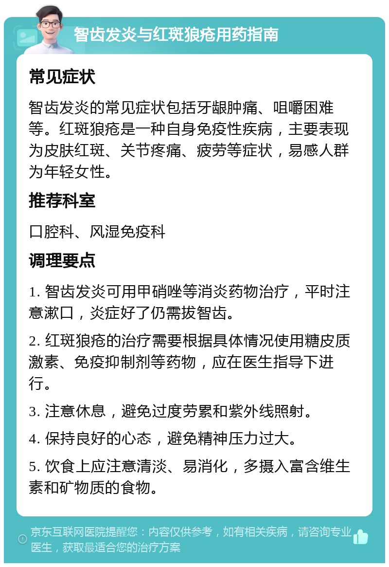 智齿发炎与红斑狼疮用药指南 常见症状 智齿发炎的常见症状包括牙龈肿痛、咀嚼困难等。红斑狼疮是一种自身免疫性疾病，主要表现为皮肤红斑、关节疼痛、疲劳等症状，易感人群为年轻女性。 推荐科室 口腔科、风湿免疫科 调理要点 1. 智齿发炎可用甲硝唑等消炎药物治疗，平时注意漱口，炎症好了仍需拔智齿。 2. 红斑狼疮的治疗需要根据具体情况使用糖皮质激素、免疫抑制剂等药物，应在医生指导下进行。 3. 注意休息，避免过度劳累和紫外线照射。 4. 保持良好的心态，避免精神压力过大。 5. 饮食上应注意清淡、易消化，多摄入富含维生素和矿物质的食物。