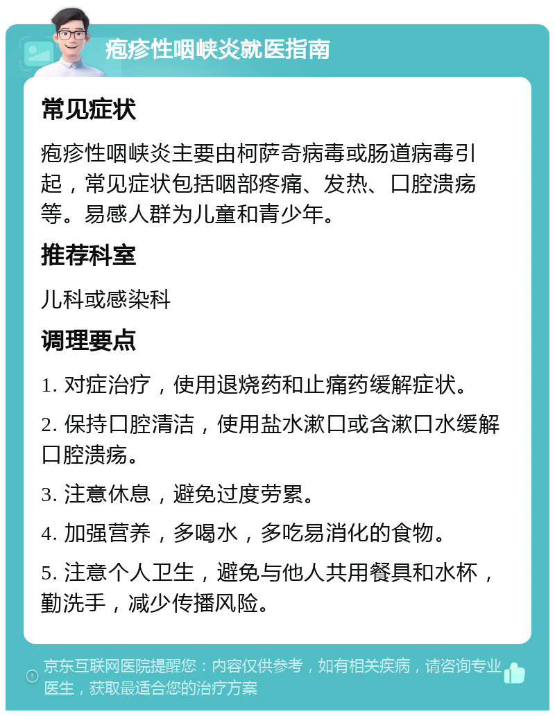 疱疹性咽峡炎就医指南 常见症状 疱疹性咽峡炎主要由柯萨奇病毒或肠道病毒引起，常见症状包括咽部疼痛、发热、口腔溃疡等。易感人群为儿童和青少年。 推荐科室 儿科或感染科 调理要点 1. 对症治疗，使用退烧药和止痛药缓解症状。 2. 保持口腔清洁，使用盐水漱口或含漱口水缓解口腔溃疡。 3. 注意休息，避免过度劳累。 4. 加强营养，多喝水，多吃易消化的食物。 5. 注意个人卫生，避免与他人共用餐具和水杯，勤洗手，减少传播风险。