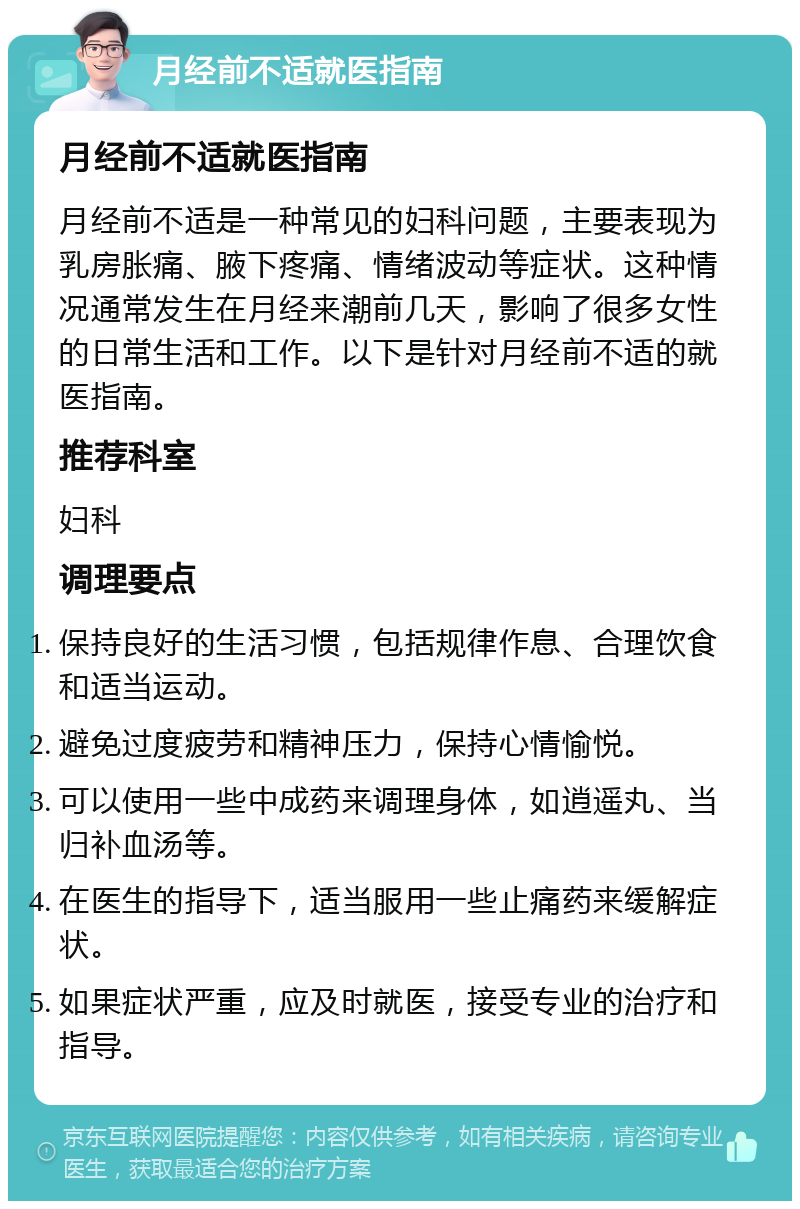 月经前不适就医指南 月经前不适就医指南 月经前不适是一种常见的妇科问题，主要表现为乳房胀痛、腋下疼痛、情绪波动等症状。这种情况通常发生在月经来潮前几天，影响了很多女性的日常生活和工作。以下是针对月经前不适的就医指南。 推荐科室 妇科 调理要点 保持良好的生活习惯，包括规律作息、合理饮食和适当运动。 避免过度疲劳和精神压力，保持心情愉悦。 可以使用一些中成药来调理身体，如逍遥丸、当归补血汤等。 在医生的指导下，适当服用一些止痛药来缓解症状。 如果症状严重，应及时就医，接受专业的治疗和指导。