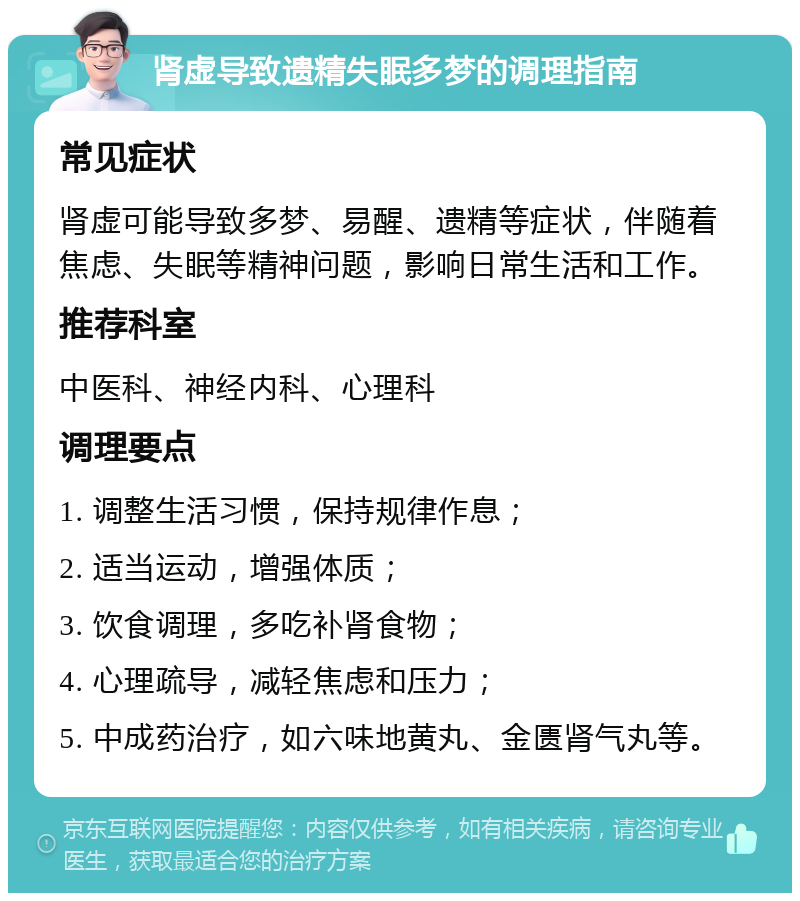 肾虚导致遗精失眠多梦的调理指南 常见症状 肾虚可能导致多梦、易醒、遗精等症状，伴随着焦虑、失眠等精神问题，影响日常生活和工作。 推荐科室 中医科、神经内科、心理科 调理要点 1. 调整生活习惯，保持规律作息； 2. 适当运动，增强体质； 3. 饮食调理，多吃补肾食物； 4. 心理疏导，减轻焦虑和压力； 5. 中成药治疗，如六味地黄丸、金匮肾气丸等。