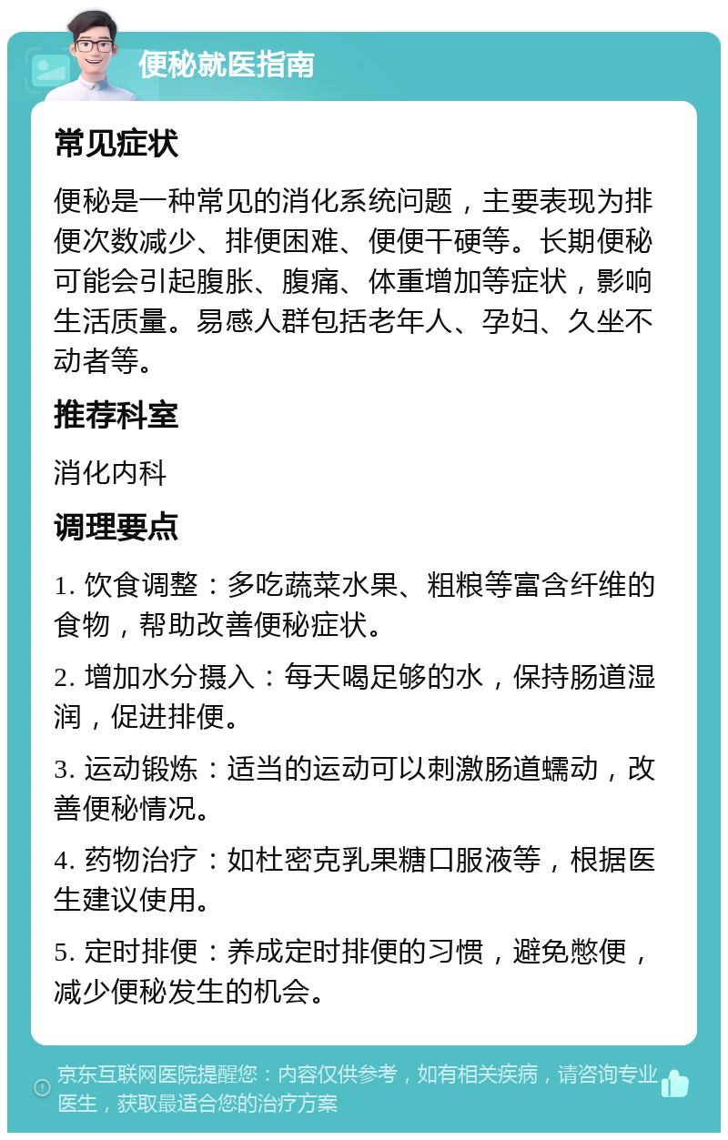 便秘就医指南 常见症状 便秘是一种常见的消化系统问题，主要表现为排便次数减少、排便困难、便便干硬等。长期便秘可能会引起腹胀、腹痛、体重增加等症状，影响生活质量。易感人群包括老年人、孕妇、久坐不动者等。 推荐科室 消化内科 调理要点 1. 饮食调整：多吃蔬菜水果、粗粮等富含纤维的食物，帮助改善便秘症状。 2. 增加水分摄入：每天喝足够的水，保持肠道湿润，促进排便。 3. 运动锻炼：适当的运动可以刺激肠道蠕动，改善便秘情况。 4. 药物治疗：如杜密克乳果糖口服液等，根据医生建议使用。 5. 定时排便：养成定时排便的习惯，避免憋便，减少便秘发生的机会。