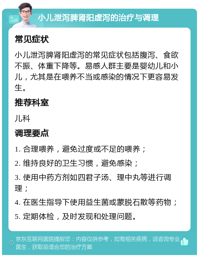 小儿泄泻脾肾阳虚泻的治疗与调理 常见症状 小儿泄泻脾肾阳虚泻的常见症状包括腹泻、食欲不振、体重下降等。易感人群主要是婴幼儿和小儿，尤其是在喂养不当或感染的情况下更容易发生。 推荐科室 儿科 调理要点 1. 合理喂养，避免过度或不足的喂养； 2. 维持良好的卫生习惯，避免感染； 3. 使用中药方剂如四君子汤、理中丸等进行调理； 4. 在医生指导下使用益生菌或蒙脱石散等药物； 5. 定期体检，及时发现和处理问题。