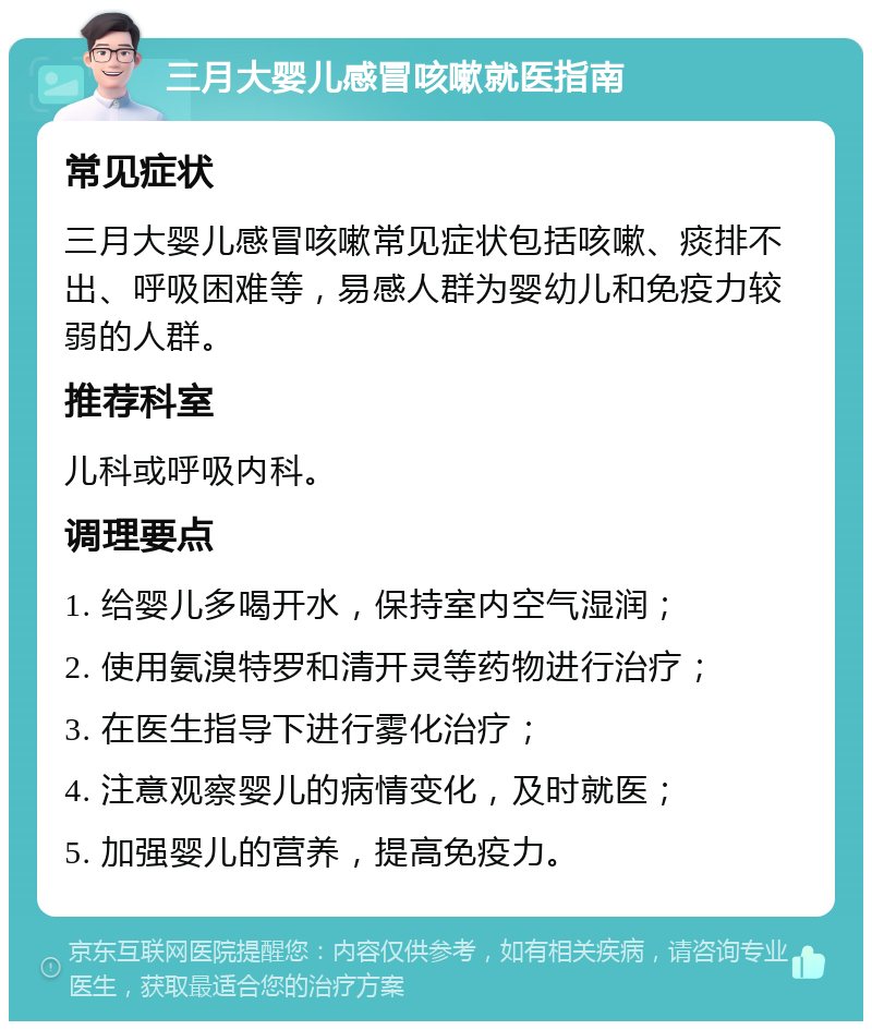 三月大婴儿感冒咳嗽就医指南 常见症状 三月大婴儿感冒咳嗽常见症状包括咳嗽、痰排不出、呼吸困难等，易感人群为婴幼儿和免疫力较弱的人群。 推荐科室 儿科或呼吸内科。 调理要点 1. 给婴儿多喝开水，保持室内空气湿润； 2. 使用氨溴特罗和清开灵等药物进行治疗； 3. 在医生指导下进行雾化治疗； 4. 注意观察婴儿的病情变化，及时就医； 5. 加强婴儿的营养，提高免疫力。