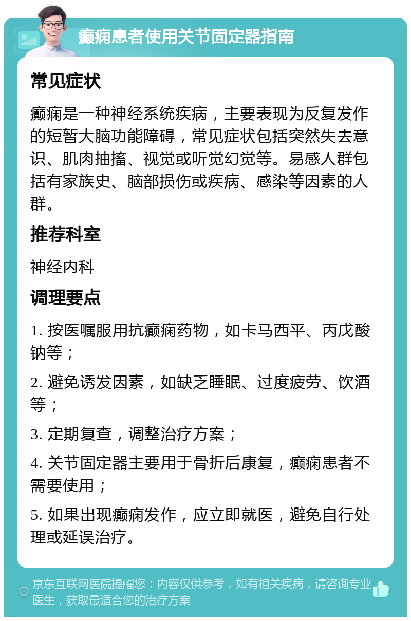 癫痫患者使用关节固定器指南 常见症状 癫痫是一种神经系统疾病，主要表现为反复发作的短暂大脑功能障碍，常见症状包括突然失去意识、肌肉抽搐、视觉或听觉幻觉等。易感人群包括有家族史、脑部损伤或疾病、感染等因素的人群。 推荐科室 神经内科 调理要点 1. 按医嘱服用抗癫痫药物，如卡马西平、丙戊酸钠等； 2. 避免诱发因素，如缺乏睡眠、过度疲劳、饮酒等； 3. 定期复查，调整治疗方案； 4. 关节固定器主要用于骨折后康复，癫痫患者不需要使用； 5. 如果出现癫痫发作，应立即就医，避免自行处理或延误治疗。