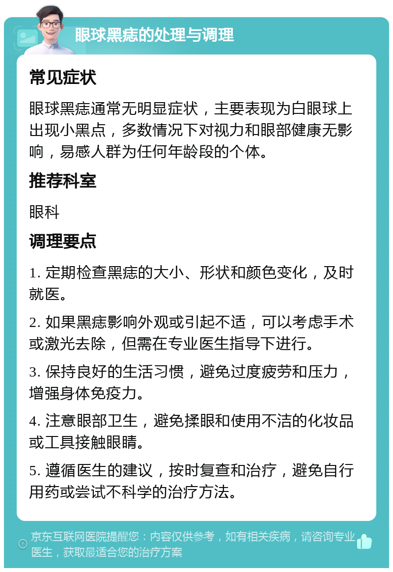 眼球黑痣的处理与调理 常见症状 眼球黑痣通常无明显症状，主要表现为白眼球上出现小黑点，多数情况下对视力和眼部健康无影响，易感人群为任何年龄段的个体。 推荐科室 眼科 调理要点 1. 定期检查黑痣的大小、形状和颜色变化，及时就医。 2. 如果黑痣影响外观或引起不适，可以考虑手术或激光去除，但需在专业医生指导下进行。 3. 保持良好的生活习惯，避免过度疲劳和压力，增强身体免疫力。 4. 注意眼部卫生，避免揉眼和使用不洁的化妆品或工具接触眼睛。 5. 遵循医生的建议，按时复查和治疗，避免自行用药或尝试不科学的治疗方法。