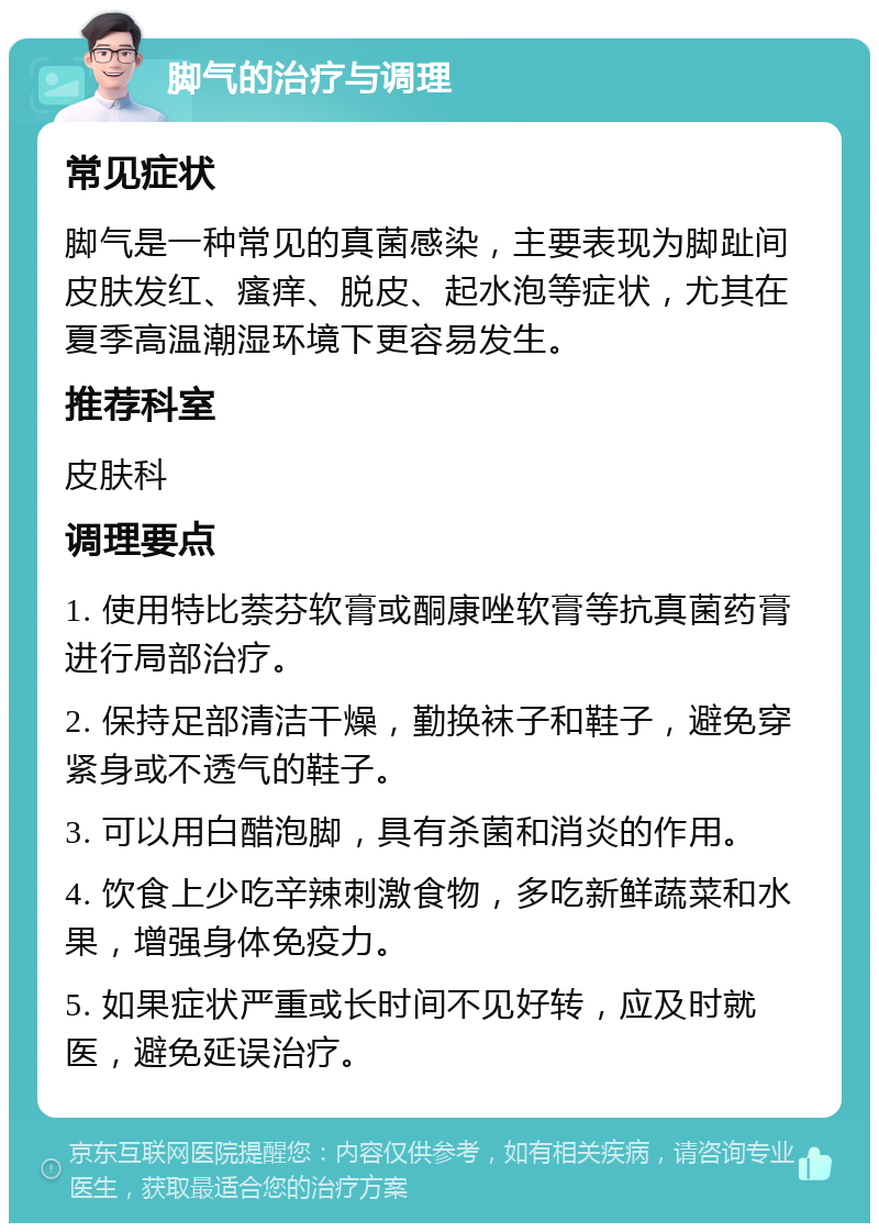 脚气的治疗与调理 常见症状 脚气是一种常见的真菌感染，主要表现为脚趾间皮肤发红、瘙痒、脱皮、起水泡等症状，尤其在夏季高温潮湿环境下更容易发生。 推荐科室 皮肤科 调理要点 1. 使用特比萘芬软膏或酮康唑软膏等抗真菌药膏进行局部治疗。 2. 保持足部清洁干燥，勤换袜子和鞋子，避免穿紧身或不透气的鞋子。 3. 可以用白醋泡脚，具有杀菌和消炎的作用。 4. 饮食上少吃辛辣刺激食物，多吃新鲜蔬菜和水果，增强身体免疫力。 5. 如果症状严重或长时间不见好转，应及时就医，避免延误治疗。