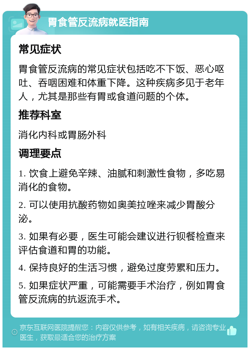 胃食管反流病就医指南 常见症状 胃食管反流病的常见症状包括吃不下饭、恶心呕吐、吞咽困难和体重下降。这种疾病多见于老年人，尤其是那些有胃或食道问题的个体。 推荐科室 消化内科或胃肠外科 调理要点 1. 饮食上避免辛辣、油腻和刺激性食物，多吃易消化的食物。 2. 可以使用抗酸药物如奥美拉唑来减少胃酸分泌。 3. 如果有必要，医生可能会建议进行钡餐检查来评估食道和胃的功能。 4. 保持良好的生活习惯，避免过度劳累和压力。 5. 如果症状严重，可能需要手术治疗，例如胃食管反流病的抗返流手术。