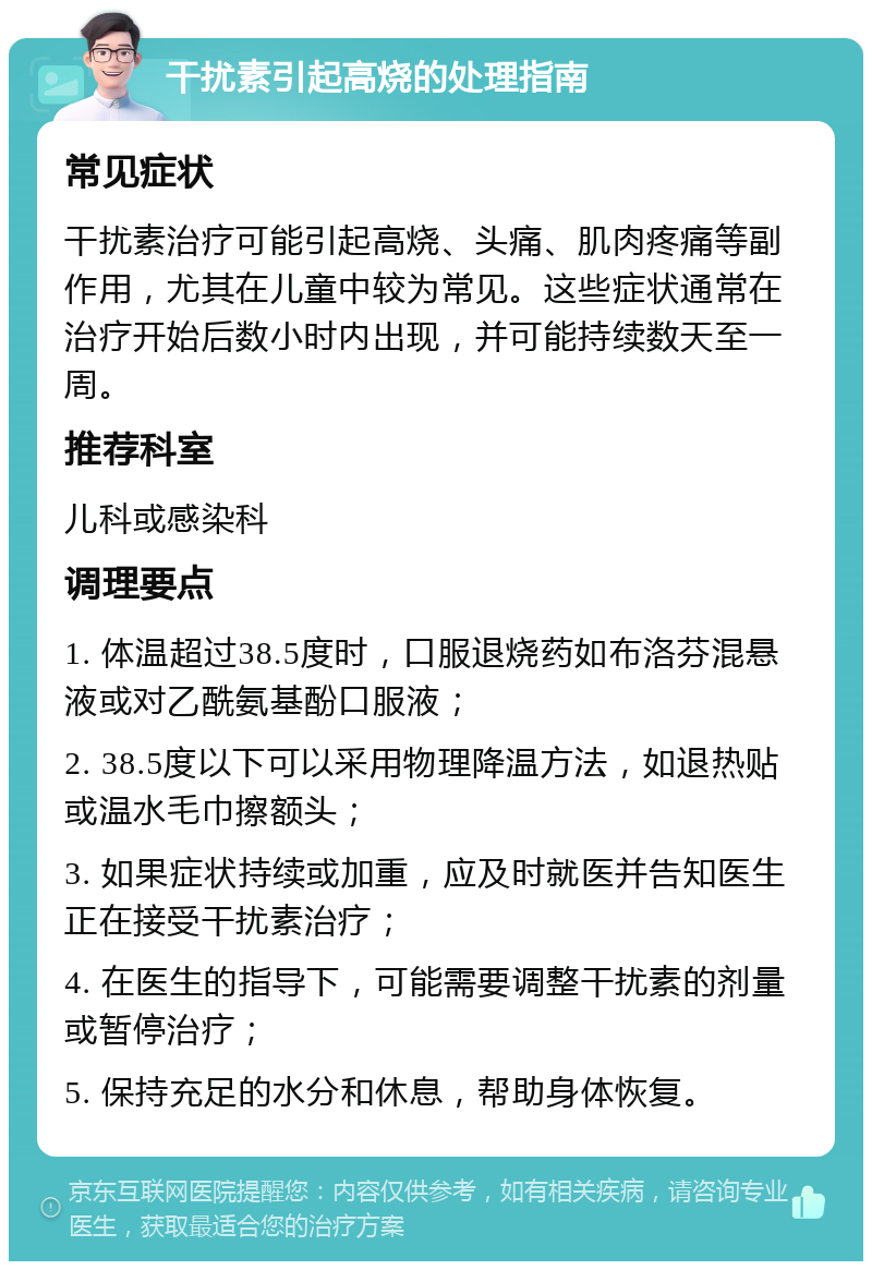 干扰素引起高烧的处理指南 常见症状 干扰素治疗可能引起高烧、头痛、肌肉疼痛等副作用，尤其在儿童中较为常见。这些症状通常在治疗开始后数小时内出现，并可能持续数天至一周。 推荐科室 儿科或感染科 调理要点 1. 体温超过38.5度时，口服退烧药如布洛芬混悬液或对乙酰氨基酚口服液； 2. 38.5度以下可以采用物理降温方法，如退热贴或温水毛巾擦额头； 3. 如果症状持续或加重，应及时就医并告知医生正在接受干扰素治疗； 4. 在医生的指导下，可能需要调整干扰素的剂量或暂停治疗； 5. 保持充足的水分和休息，帮助身体恢复。