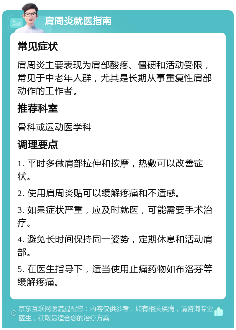 肩周炎就医指南 常见症状 肩周炎主要表现为肩部酸疼、僵硬和活动受限，常见于中老年人群，尤其是长期从事重复性肩部动作的工作者。 推荐科室 骨科或运动医学科 调理要点 1. 平时多做肩部拉伸和按摩，热敷可以改善症状。 2. 使用肩周炎贴可以缓解疼痛和不适感。 3. 如果症状严重，应及时就医，可能需要手术治疗。 4. 避免长时间保持同一姿势，定期休息和活动肩部。 5. 在医生指导下，适当使用止痛药物如布洛芬等缓解疼痛。