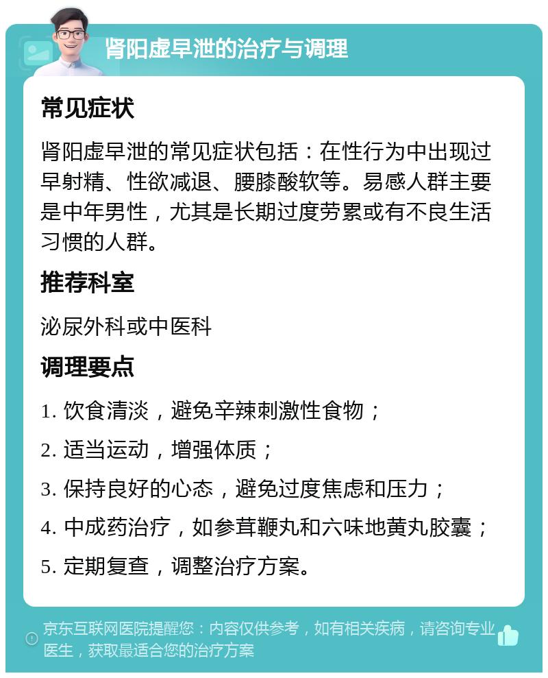 肾阳虚早泄的治疗与调理 常见症状 肾阳虚早泄的常见症状包括：在性行为中出现过早射精、性欲减退、腰膝酸软等。易感人群主要是中年男性，尤其是长期过度劳累或有不良生活习惯的人群。 推荐科室 泌尿外科或中医科 调理要点 1. 饮食清淡，避免辛辣刺激性食物； 2. 适当运动，增强体质； 3. 保持良好的心态，避免过度焦虑和压力； 4. 中成药治疗，如参茸鞭丸和六味地黄丸胶囊； 5. 定期复查，调整治疗方案。