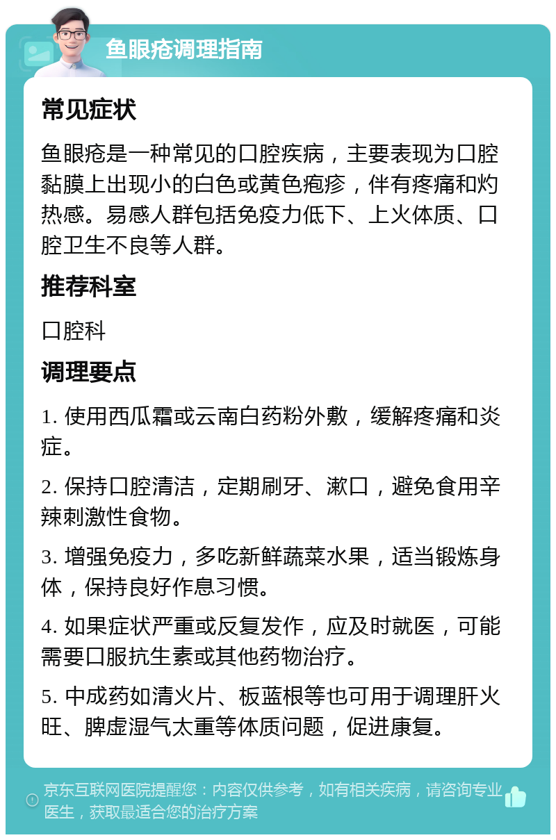 鱼眼疮调理指南 常见症状 鱼眼疮是一种常见的口腔疾病，主要表现为口腔黏膜上出现小的白色或黄色疱疹，伴有疼痛和灼热感。易感人群包括免疫力低下、上火体质、口腔卫生不良等人群。 推荐科室 口腔科 调理要点 1. 使用西瓜霜或云南白药粉外敷，缓解疼痛和炎症。 2. 保持口腔清洁，定期刷牙、漱口，避免食用辛辣刺激性食物。 3. 增强免疫力，多吃新鲜蔬菜水果，适当锻炼身体，保持良好作息习惯。 4. 如果症状严重或反复发作，应及时就医，可能需要口服抗生素或其他药物治疗。 5. 中成药如清火片、板蓝根等也可用于调理肝火旺、脾虚湿气太重等体质问题，促进康复。