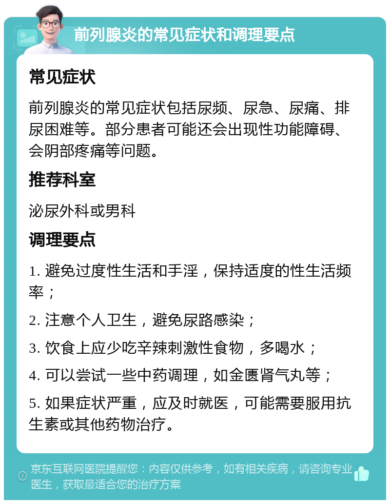 前列腺炎的常见症状和调理要点 常见症状 前列腺炎的常见症状包括尿频、尿急、尿痛、排尿困难等。部分患者可能还会出现性功能障碍、会阴部疼痛等问题。 推荐科室 泌尿外科或男科 调理要点 1. 避免过度性生活和手淫，保持适度的性生活频率； 2. 注意个人卫生，避免尿路感染； 3. 饮食上应少吃辛辣刺激性食物，多喝水； 4. 可以尝试一些中药调理，如金匮肾气丸等； 5. 如果症状严重，应及时就医，可能需要服用抗生素或其他药物治疗。