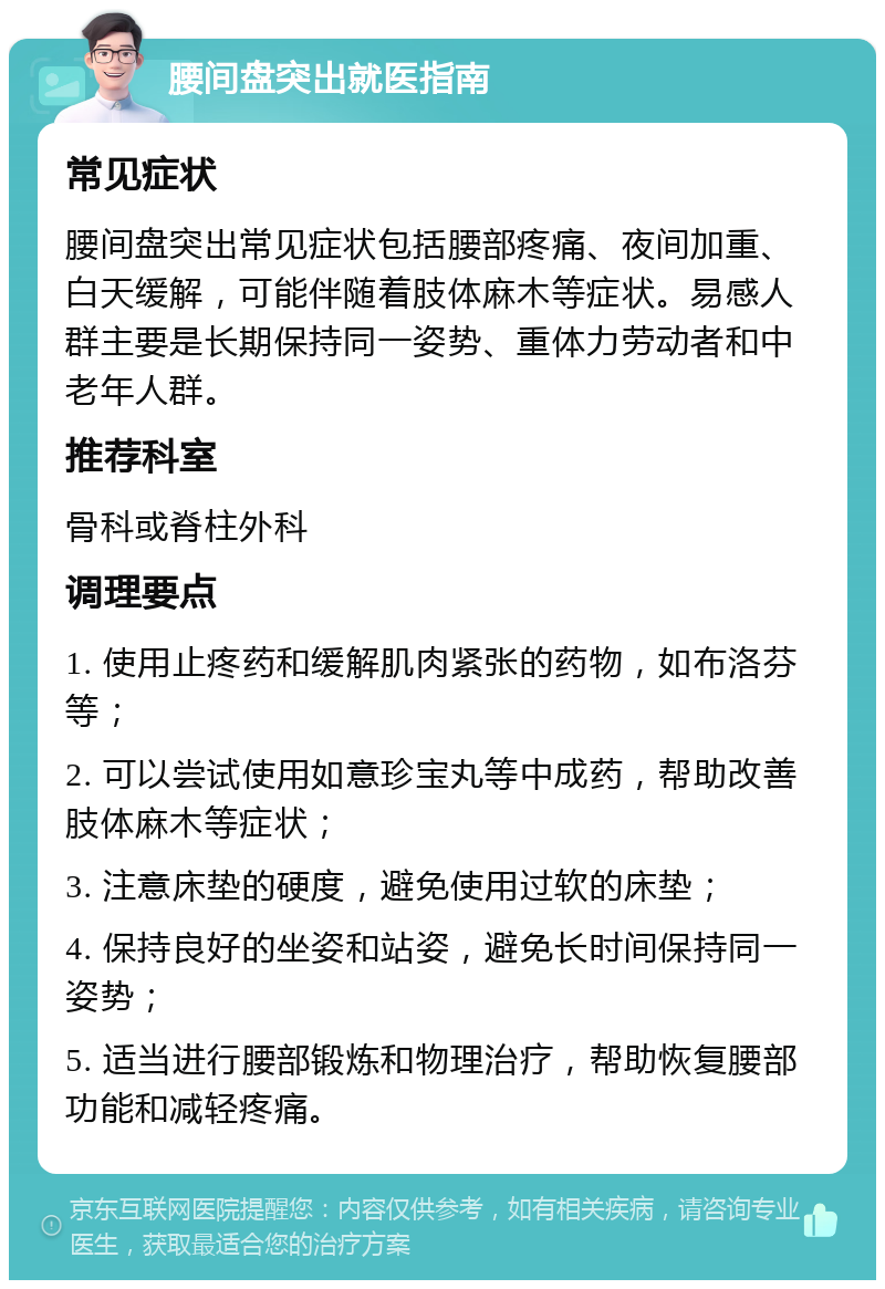 腰间盘突出就医指南 常见症状 腰间盘突出常见症状包括腰部疼痛、夜间加重、白天缓解，可能伴随着肢体麻木等症状。易感人群主要是长期保持同一姿势、重体力劳动者和中老年人群。 推荐科室 骨科或脊柱外科 调理要点 1. 使用止疼药和缓解肌肉紧张的药物，如布洛芬等； 2. 可以尝试使用如意珍宝丸等中成药，帮助改善肢体麻木等症状； 3. 注意床垫的硬度，避免使用过软的床垫； 4. 保持良好的坐姿和站姿，避免长时间保持同一姿势； 5. 适当进行腰部锻炼和物理治疗，帮助恢复腰部功能和减轻疼痛。