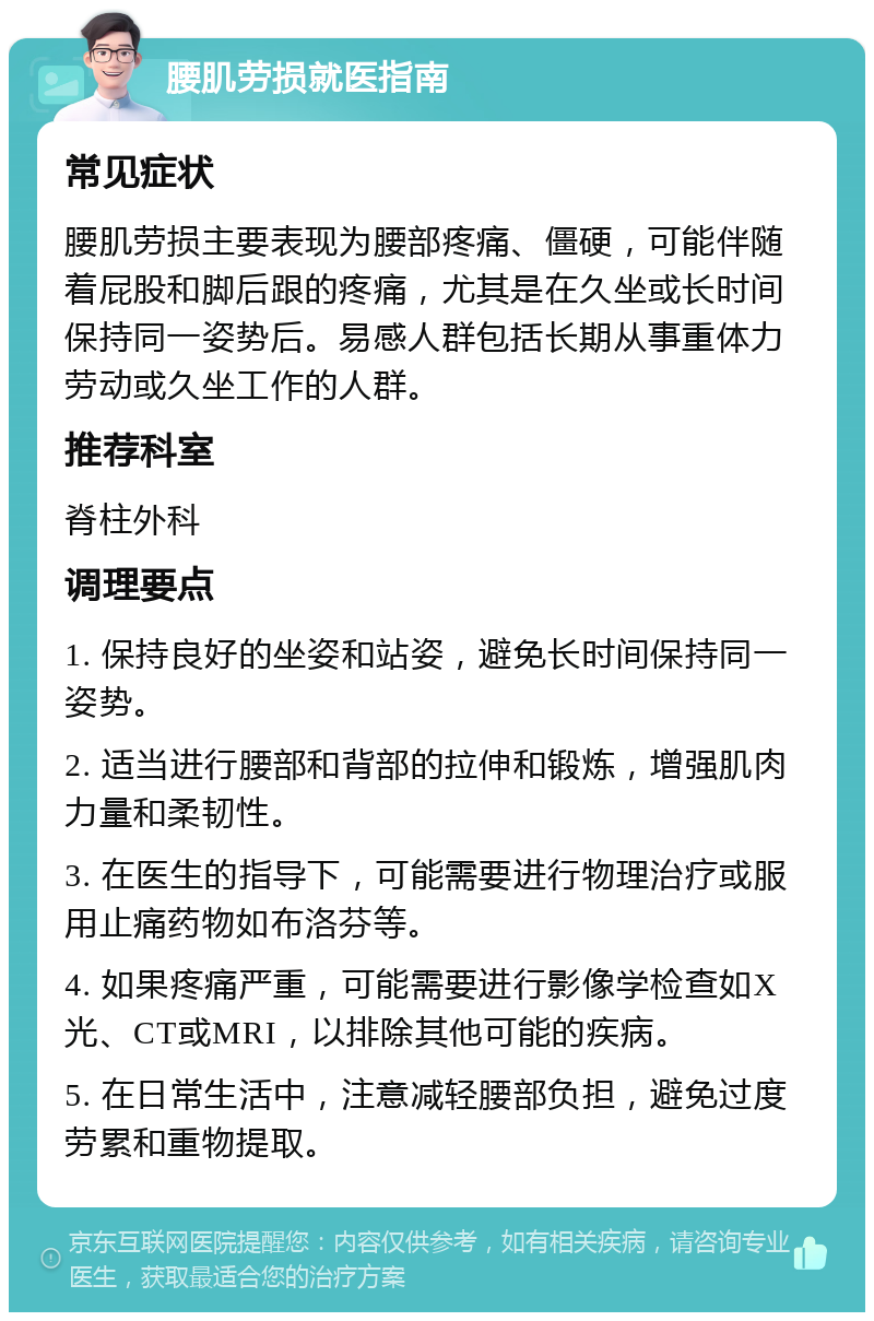 腰肌劳损就医指南 常见症状 腰肌劳损主要表现为腰部疼痛、僵硬，可能伴随着屁股和脚后跟的疼痛，尤其是在久坐或长时间保持同一姿势后。易感人群包括长期从事重体力劳动或久坐工作的人群。 推荐科室 脊柱外科 调理要点 1. 保持良好的坐姿和站姿，避免长时间保持同一姿势。 2. 适当进行腰部和背部的拉伸和锻炼，增强肌肉力量和柔韧性。 3. 在医生的指导下，可能需要进行物理治疗或服用止痛药物如布洛芬等。 4. 如果疼痛严重，可能需要进行影像学检查如X光、CT或MRI，以排除其他可能的疾病。 5. 在日常生活中，注意减轻腰部负担，避免过度劳累和重物提取。