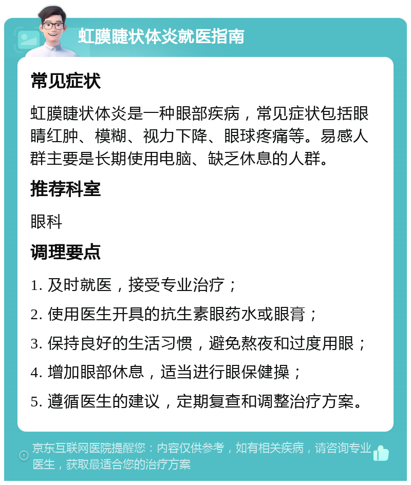 虹膜睫状体炎就医指南 常见症状 虹膜睫状体炎是一种眼部疾病，常见症状包括眼睛红肿、模糊、视力下降、眼球疼痛等。易感人群主要是长期使用电脑、缺乏休息的人群。 推荐科室 眼科 调理要点 1. 及时就医，接受专业治疗； 2. 使用医生开具的抗生素眼药水或眼膏； 3. 保持良好的生活习惯，避免熬夜和过度用眼； 4. 增加眼部休息，适当进行眼保健操； 5. 遵循医生的建议，定期复查和调整治疗方案。