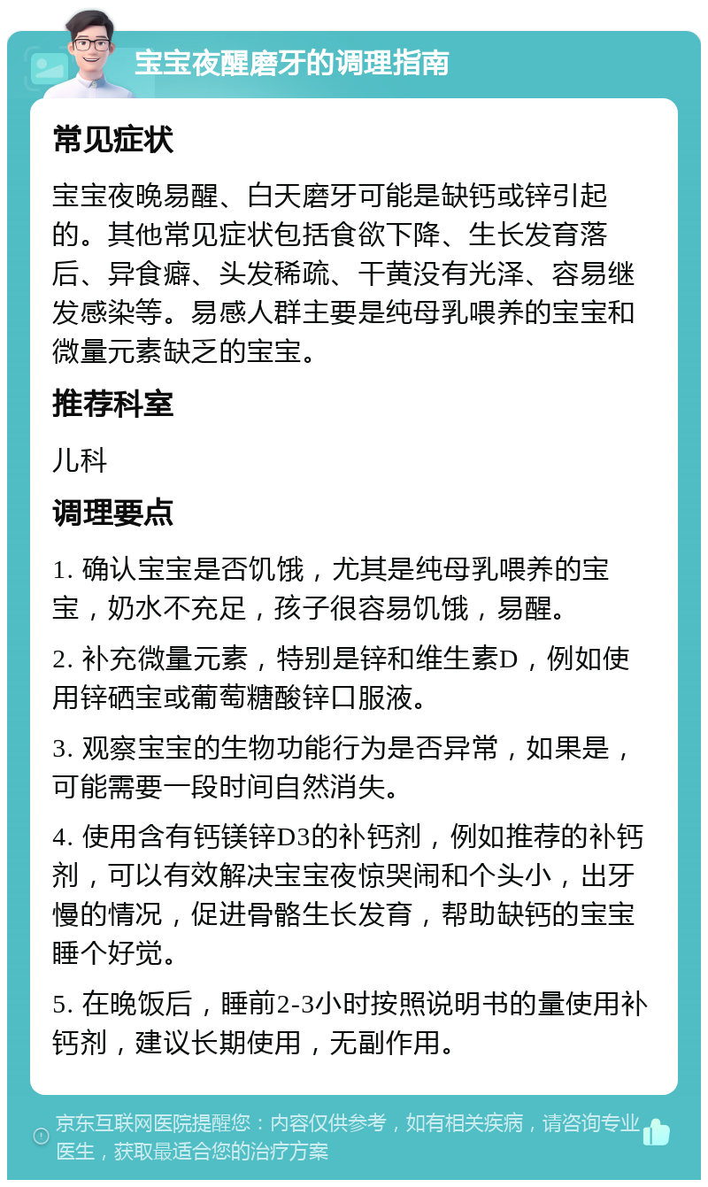 宝宝夜醒磨牙的调理指南 常见症状 宝宝夜晚易醒、白天磨牙可能是缺钙或锌引起的。其他常见症状包括食欲下降、生长发育落后、异食癖、头发稀疏、干黄没有光泽、容易继发感染等。易感人群主要是纯母乳喂养的宝宝和微量元素缺乏的宝宝。 推荐科室 儿科 调理要点 1. 确认宝宝是否饥饿，尤其是纯母乳喂养的宝宝，奶水不充足，孩子很容易饥饿，易醒。 2. 补充微量元素，特别是锌和维生素D，例如使用锌硒宝或葡萄糖酸锌口服液。 3. 观察宝宝的生物功能行为是否异常，如果是，可能需要一段时间自然消失。 4. 使用含有钙镁锌D3的补钙剂，例如推荐的补钙剂，可以有效解决宝宝夜惊哭闹和个头小，出牙慢的情况，促进骨骼生长发育，帮助缺钙的宝宝睡个好觉。 5. 在晚饭后，睡前2-3小时按照说明书的量使用补钙剂，建议长期使用，无副作用。