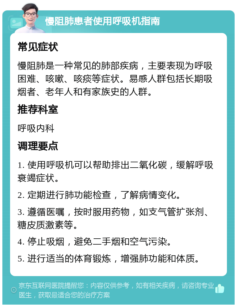 慢阻肺患者使用呼吸机指南 常见症状 慢阻肺是一种常见的肺部疾病，主要表现为呼吸困难、咳嗽、咳痰等症状。易感人群包括长期吸烟者、老年人和有家族史的人群。 推荐科室 呼吸内科 调理要点 1. 使用呼吸机可以帮助排出二氧化碳，缓解呼吸衰竭症状。 2. 定期进行肺功能检查，了解病情变化。 3. 遵循医嘱，按时服用药物，如支气管扩张剂、糖皮质激素等。 4. 停止吸烟，避免二手烟和空气污染。 5. 进行适当的体育锻炼，增强肺功能和体质。