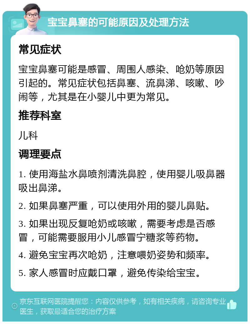 宝宝鼻塞的可能原因及处理方法 常见症状 宝宝鼻塞可能是感冒、周围人感染、呛奶等原因引起的。常见症状包括鼻塞、流鼻涕、咳嗽、吵闹等，尤其是在小婴儿中更为常见。 推荐科室 儿科 调理要点 1. 使用海盐水鼻喷剂清洗鼻腔，使用婴儿吸鼻器吸出鼻涕。 2. 如果鼻塞严重，可以使用外用的婴儿鼻贴。 3. 如果出现反复呛奶或咳嗽，需要考虑是否感冒，可能需要服用小儿感冒宁糖浆等药物。 4. 避免宝宝再次呛奶，注意喂奶姿势和频率。 5. 家人感冒时应戴口罩，避免传染给宝宝。