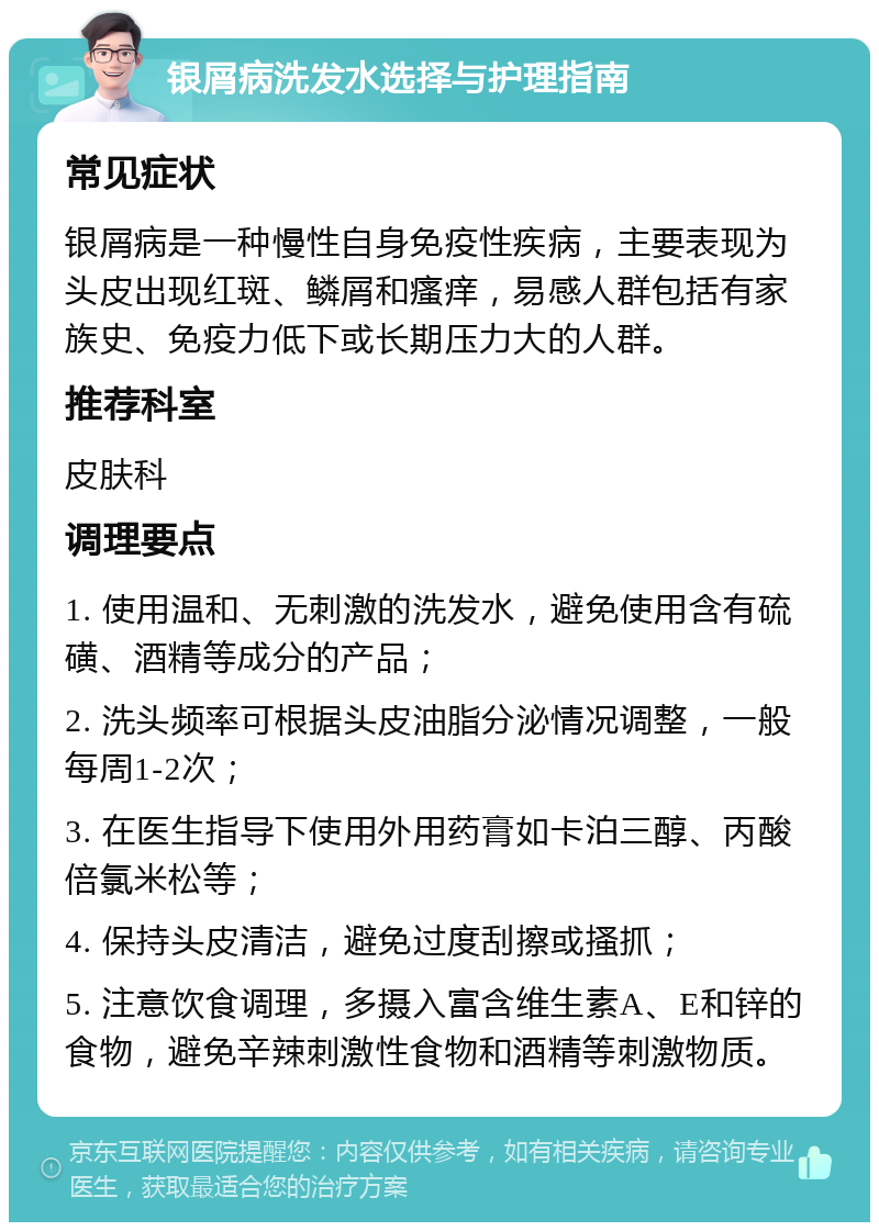 银屑病洗发水选择与护理指南 常见症状 银屑病是一种慢性自身免疫性疾病，主要表现为头皮出现红斑、鳞屑和瘙痒，易感人群包括有家族史、免疫力低下或长期压力大的人群。 推荐科室 皮肤科 调理要点 1. 使用温和、无刺激的洗发水，避免使用含有硫磺、酒精等成分的产品； 2. 洗头频率可根据头皮油脂分泌情况调整，一般每周1-2次； 3. 在医生指导下使用外用药膏如卡泊三醇、丙酸倍氯米松等； 4. 保持头皮清洁，避免过度刮擦或搔抓； 5. 注意饮食调理，多摄入富含维生素A、E和锌的食物，避免辛辣刺激性食物和酒精等刺激物质。