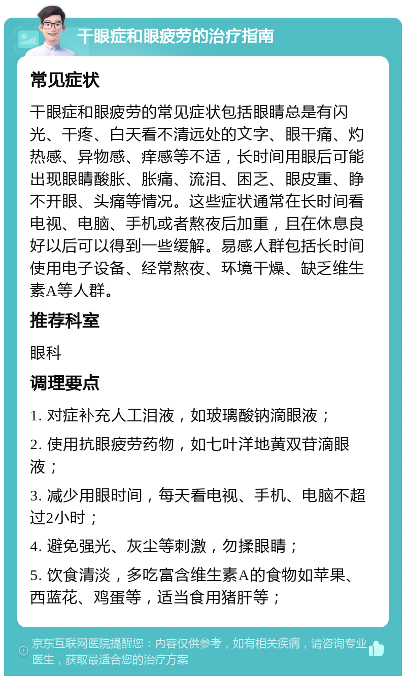 干眼症和眼疲劳的治疗指南 常见症状 干眼症和眼疲劳的常见症状包括眼睛总是有闪光、干疼、白天看不清远处的文字、眼干痛、灼热感、异物感、痒感等不适，长时间用眼后可能出现眼睛酸胀、胀痛、流泪、困乏、眼皮重、睁不开眼、头痛等情况。这些症状通常在长时间看电视、电脑、手机或者熬夜后加重，且在休息良好以后可以得到一些缓解。易感人群包括长时间使用电子设备、经常熬夜、环境干燥、缺乏维生素A等人群。 推荐科室 眼科 调理要点 1. 对症补充人工泪液，如玻璃酸钠滴眼液； 2. 使用抗眼疲劳药物，如七叶洋地黄双苷滴眼液； 3. 减少用眼时间，每天看电视、手机、电脑不超过2小时； 4. 避免强光、灰尘等刺激，勿揉眼睛； 5. 饮食清淡，多吃富含维生素A的食物如苹果、西蓝花、鸡蛋等，适当食用猪肝等；