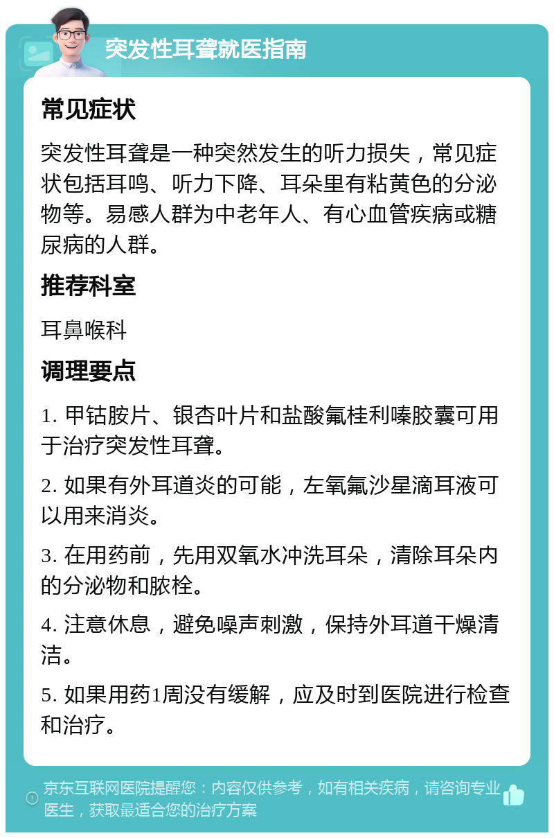 突发性耳聋就医指南 常见症状 突发性耳聋是一种突然发生的听力损失，常见症状包括耳鸣、听力下降、耳朵里有粘黄色的分泌物等。易感人群为中老年人、有心血管疾病或糖尿病的人群。 推荐科室 耳鼻喉科 调理要点 1. 甲钴胺片、银杏叶片和盐酸氟桂利嗪胶囊可用于治疗突发性耳聋。 2. 如果有外耳道炎的可能，左氧氟沙星滴耳液可以用来消炎。 3. 在用药前，先用双氧水冲洗耳朵，清除耳朵内的分泌物和脓栓。 4. 注意休息，避免噪声刺激，保持外耳道干燥清洁。 5. 如果用药1周没有缓解，应及时到医院进行检查和治疗。