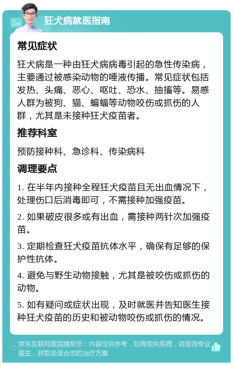 狂犬病就医指南 常见症状 狂犬病是一种由狂犬病病毒引起的急性传染病，主要通过被感染动物的唾液传播。常见症状包括发热、头痛、恶心、呕吐、恐水、抽搐等。易感人群为被狗、猫、蝙蝠等动物咬伤或抓伤的人群，尤其是未接种狂犬疫苗者。 推荐科室 预防接种科、急诊科、传染病科 调理要点 1. 在半年内接种全程狂犬疫苗且无出血情况下，处理伤口后消毒即可，不需接种加强疫苗。 2. 如果破皮很多或有出血，需接种两针次加强疫苗。 3. 定期检查狂犬疫苗抗体水平，确保有足够的保护性抗体。 4. 避免与野生动物接触，尤其是被咬伤或抓伤的动物。 5. 如有疑问或症状出现，及时就医并告知医生接种狂犬疫苗的历史和被动物咬伤或抓伤的情况。