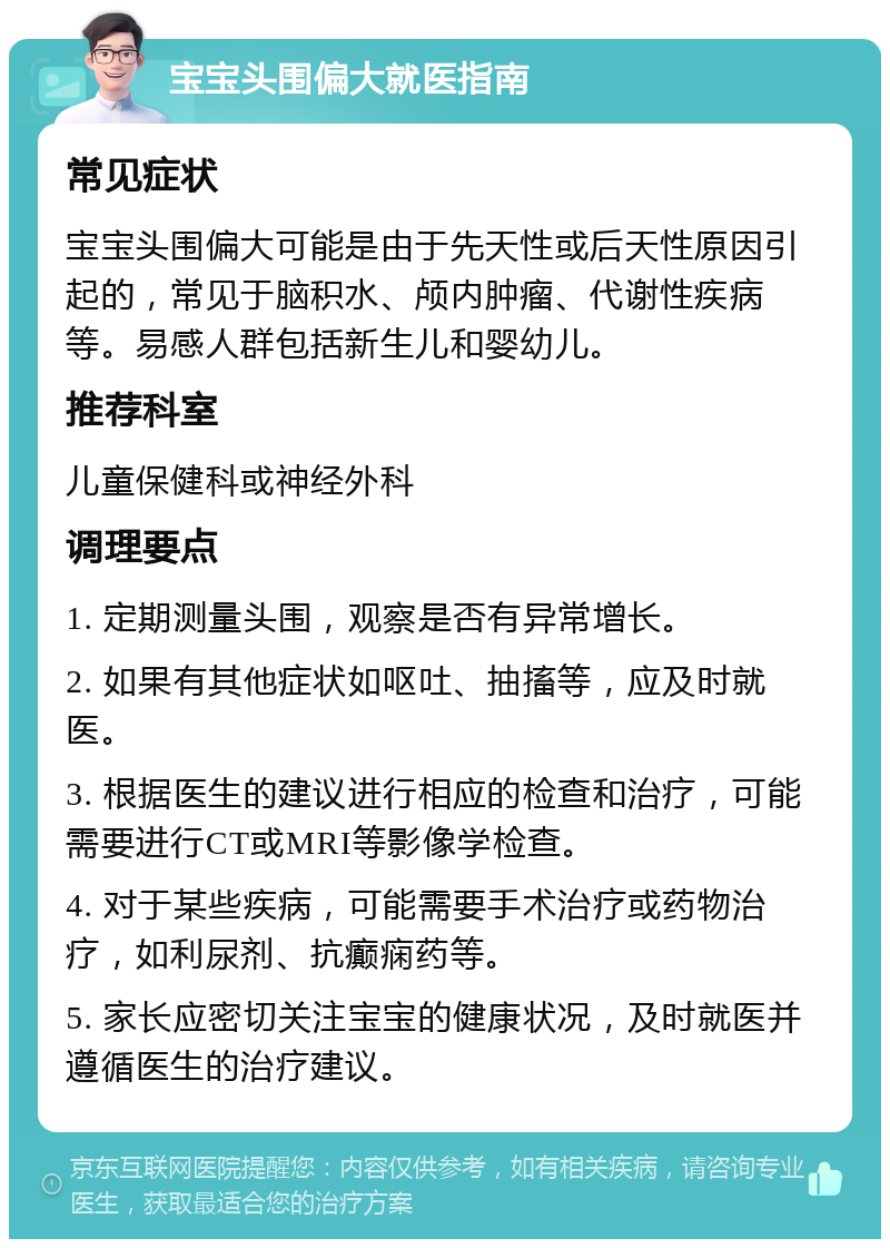 宝宝头围偏大就医指南 常见症状 宝宝头围偏大可能是由于先天性或后天性原因引起的，常见于脑积水、颅内肿瘤、代谢性疾病等。易感人群包括新生儿和婴幼儿。 推荐科室 儿童保健科或神经外科 调理要点 1. 定期测量头围，观察是否有异常增长。 2. 如果有其他症状如呕吐、抽搐等，应及时就医。 3. 根据医生的建议进行相应的检查和治疗，可能需要进行CT或MRI等影像学检查。 4. 对于某些疾病，可能需要手术治疗或药物治疗，如利尿剂、抗癫痫药等。 5. 家长应密切关注宝宝的健康状况，及时就医并遵循医生的治疗建议。