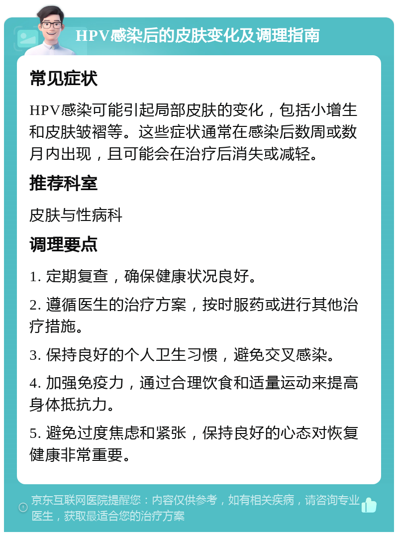 HPV感染后的皮肤变化及调理指南 常见症状 HPV感染可能引起局部皮肤的变化，包括小增生和皮肤皱褶等。这些症状通常在感染后数周或数月内出现，且可能会在治疗后消失或减轻。 推荐科室 皮肤与性病科 调理要点 1. 定期复查，确保健康状况良好。 2. 遵循医生的治疗方案，按时服药或进行其他治疗措施。 3. 保持良好的个人卫生习惯，避免交叉感染。 4. 加强免疫力，通过合理饮食和适量运动来提高身体抵抗力。 5. 避免过度焦虑和紧张，保持良好的心态对恢复健康非常重要。