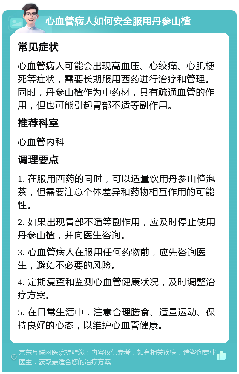 心血管病人如何安全服用丹参山楂 常见症状 心血管病人可能会出现高血压、心绞痛、心肌梗死等症状，需要长期服用西药进行治疗和管理。同时，丹参山楂作为中药材，具有疏通血管的作用，但也可能引起胃部不适等副作用。 推荐科室 心血管内科 调理要点 1. 在服用西药的同时，可以适量饮用丹参山楂泡茶，但需要注意个体差异和药物相互作用的可能性。 2. 如果出现胃部不适等副作用，应及时停止使用丹参山楂，并向医生咨询。 3. 心血管病人在服用任何药物前，应先咨询医生，避免不必要的风险。 4. 定期复查和监测心血管健康状况，及时调整治疗方案。 5. 在日常生活中，注意合理膳食、适量运动、保持良好的心态，以维护心血管健康。