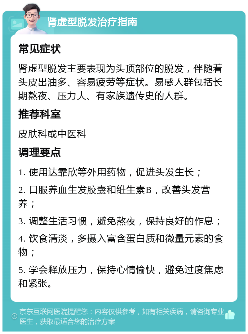 肾虚型脱发治疗指南 常见症状 肾虚型脱发主要表现为头顶部位的脱发，伴随着头皮出油多、容易疲劳等症状。易感人群包括长期熬夜、压力大、有家族遗传史的人群。 推荐科室 皮肤科或中医科 调理要点 1. 使用达霏欣等外用药物，促进头发生长； 2. 口服养血生发胶囊和维生素B，改善头发营养； 3. 调整生活习惯，避免熬夜，保持良好的作息； 4. 饮食清淡，多摄入富含蛋白质和微量元素的食物； 5. 学会释放压力，保持心情愉快，避免过度焦虑和紧张。