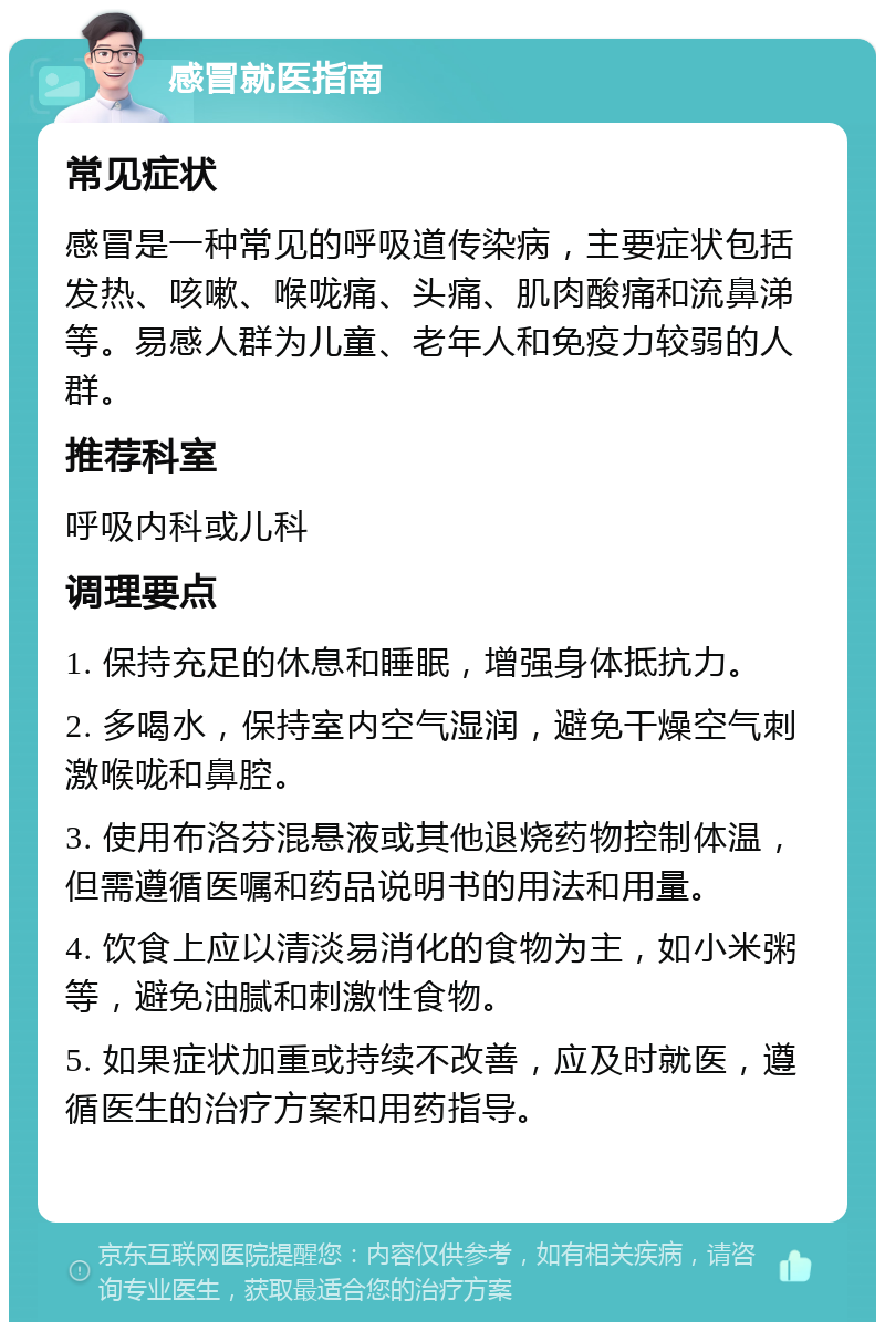 感冒就医指南 常见症状 感冒是一种常见的呼吸道传染病，主要症状包括发热、咳嗽、喉咙痛、头痛、肌肉酸痛和流鼻涕等。易感人群为儿童、老年人和免疫力较弱的人群。 推荐科室 呼吸内科或儿科 调理要点 1. 保持充足的休息和睡眠，增强身体抵抗力。 2. 多喝水，保持室内空气湿润，避免干燥空气刺激喉咙和鼻腔。 3. 使用布洛芬混悬液或其他退烧药物控制体温，但需遵循医嘱和药品说明书的用法和用量。 4. 饮食上应以清淡易消化的食物为主，如小米粥等，避免油腻和刺激性食物。 5. 如果症状加重或持续不改善，应及时就医，遵循医生的治疗方案和用药指导。