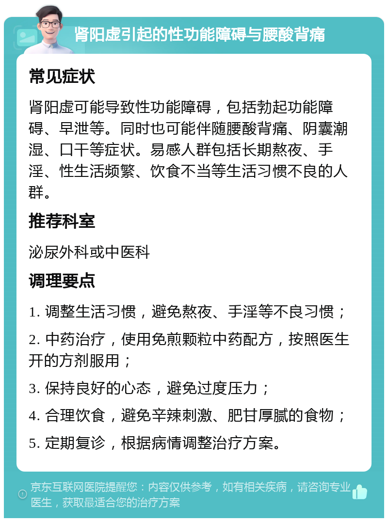 肾阳虚引起的性功能障碍与腰酸背痛 常见症状 肾阳虚可能导致性功能障碍，包括勃起功能障碍、早泄等。同时也可能伴随腰酸背痛、阴囊潮湿、口干等症状。易感人群包括长期熬夜、手淫、性生活频繁、饮食不当等生活习惯不良的人群。 推荐科室 泌尿外科或中医科 调理要点 1. 调整生活习惯，避免熬夜、手淫等不良习惯； 2. 中药治疗，使用免煎颗粒中药配方，按照医生开的方剂服用； 3. 保持良好的心态，避免过度压力； 4. 合理饮食，避免辛辣刺激、肥甘厚腻的食物； 5. 定期复诊，根据病情调整治疗方案。