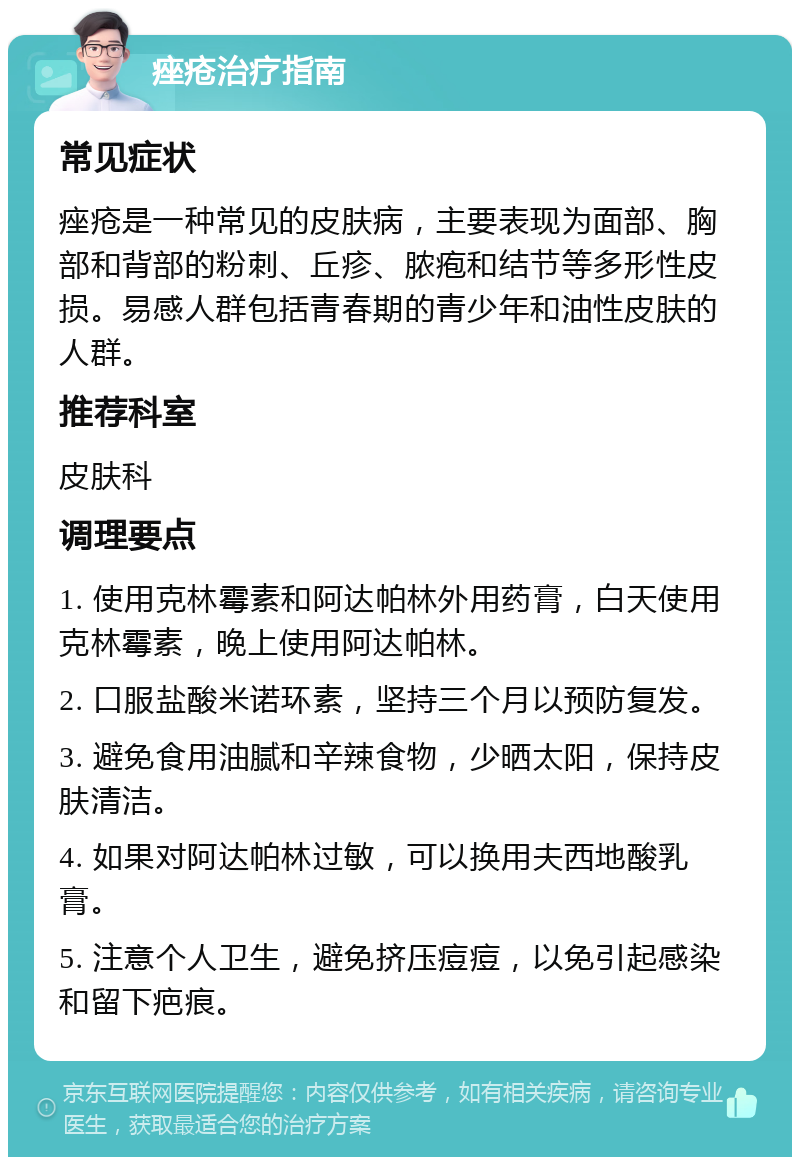 痤疮治疗指南 常见症状 痤疮是一种常见的皮肤病，主要表现为面部、胸部和背部的粉刺、丘疹、脓疱和结节等多形性皮损。易感人群包括青春期的青少年和油性皮肤的人群。 推荐科室 皮肤科 调理要点 1. 使用克林霉素和阿达帕林外用药膏，白天使用克林霉素，晚上使用阿达帕林。 2. 口服盐酸米诺环素，坚持三个月以预防复发。 3. 避免食用油腻和辛辣食物，少晒太阳，保持皮肤清洁。 4. 如果对阿达帕林过敏，可以换用夫西地酸乳膏。 5. 注意个人卫生，避免挤压痘痘，以免引起感染和留下疤痕。