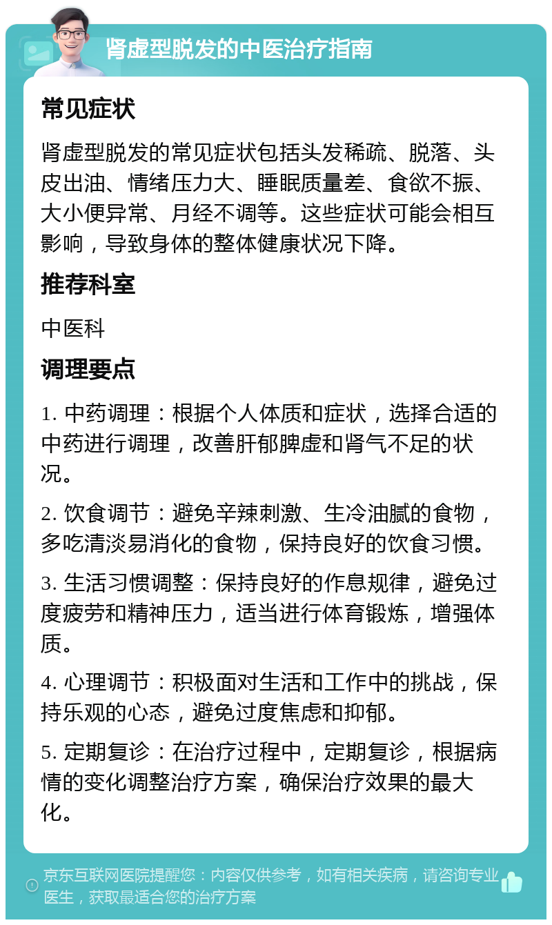 肾虚型脱发的中医治疗指南 常见症状 肾虚型脱发的常见症状包括头发稀疏、脱落、头皮出油、情绪压力大、睡眠质量差、食欲不振、大小便异常、月经不调等。这些症状可能会相互影响，导致身体的整体健康状况下降。 推荐科室 中医科 调理要点 1. 中药调理：根据个人体质和症状，选择合适的中药进行调理，改善肝郁脾虚和肾气不足的状况。 2. 饮食调节：避免辛辣刺激、生冷油腻的食物，多吃清淡易消化的食物，保持良好的饮食习惯。 3. 生活习惯调整：保持良好的作息规律，避免过度疲劳和精神压力，适当进行体育锻炼，增强体质。 4. 心理调节：积极面对生活和工作中的挑战，保持乐观的心态，避免过度焦虑和抑郁。 5. 定期复诊：在治疗过程中，定期复诊，根据病情的变化调整治疗方案，确保治疗效果的最大化。