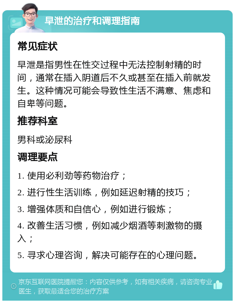 早泄的治疗和调理指南 常见症状 早泄是指男性在性交过程中无法控制射精的时间，通常在插入阴道后不久或甚至在插入前就发生。这种情况可能会导致性生活不满意、焦虑和自卑等问题。 推荐科室 男科或泌尿科 调理要点 1. 使用必利劲等药物治疗； 2. 进行性生活训练，例如延迟射精的技巧； 3. 增强体质和自信心，例如进行锻炼； 4. 改善生活习惯，例如减少烟酒等刺激物的摄入； 5. 寻求心理咨询，解决可能存在的心理问题。