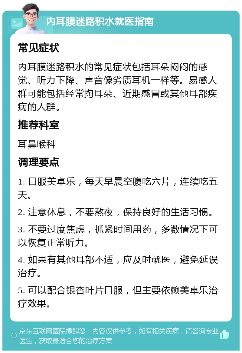 内耳膜迷路积水就医指南 常见症状 内耳膜迷路积水的常见症状包括耳朵闷闷的感觉、听力下降、声音像劣质耳机一样等。易感人群可能包括经常掏耳朵、近期感冒或其他耳部疾病的人群。 推荐科室 耳鼻喉科 调理要点 1. 口服美卓乐，每天早晨空腹吃六片，连续吃五天。 2. 注意休息，不要熬夜，保持良好的生活习惯。 3. 不要过度焦虑，抓紧时间用药，多数情况下可以恢复正常听力。 4. 如果有其他耳部不适，应及时就医，避免延误治疗。 5. 可以配合银杏叶片口服，但主要依赖美卓乐治疗效果。