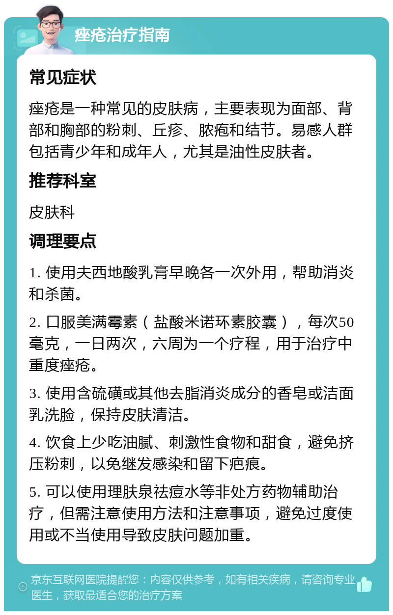 痤疮治疗指南 常见症状 痤疮是一种常见的皮肤病，主要表现为面部、背部和胸部的粉刺、丘疹、脓疱和结节。易感人群包括青少年和成年人，尤其是油性皮肤者。 推荐科室 皮肤科 调理要点 1. 使用夫西地酸乳膏早晚各一次外用，帮助消炎和杀菌。 2. 口服美满霉素（盐酸米诺环素胶囊），每次50毫克，一日两次，六周为一个疗程，用于治疗中重度痤疮。 3. 使用含硫磺或其他去脂消炎成分的香皂或洁面乳洗脸，保持皮肤清洁。 4. 饮食上少吃油腻、刺激性食物和甜食，避免挤压粉刺，以免继发感染和留下疤痕。 5. 可以使用理肤泉祛痘水等非处方药物辅助治疗，但需注意使用方法和注意事项，避免过度使用或不当使用导致皮肤问题加重。