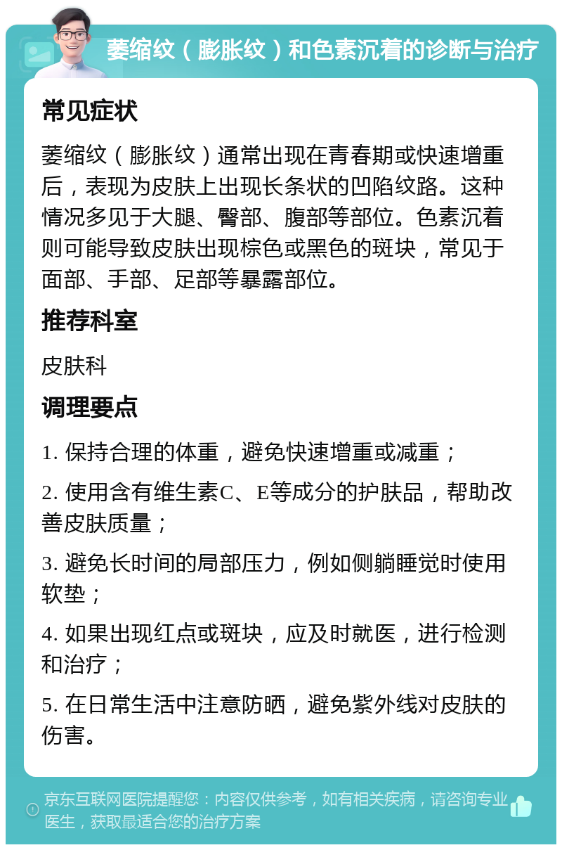 萎缩纹（膨胀纹）和色素沉着的诊断与治疗 常见症状 萎缩纹（膨胀纹）通常出现在青春期或快速增重后，表现为皮肤上出现长条状的凹陷纹路。这种情况多见于大腿、臀部、腹部等部位。色素沉着则可能导致皮肤出现棕色或黑色的斑块，常见于面部、手部、足部等暴露部位。 推荐科室 皮肤科 调理要点 1. 保持合理的体重，避免快速增重或减重； 2. 使用含有维生素C、E等成分的护肤品，帮助改善皮肤质量； 3. 避免长时间的局部压力，例如侧躺睡觉时使用软垫； 4. 如果出现红点或斑块，应及时就医，进行检测和治疗； 5. 在日常生活中注意防晒，避免紫外线对皮肤的伤害。